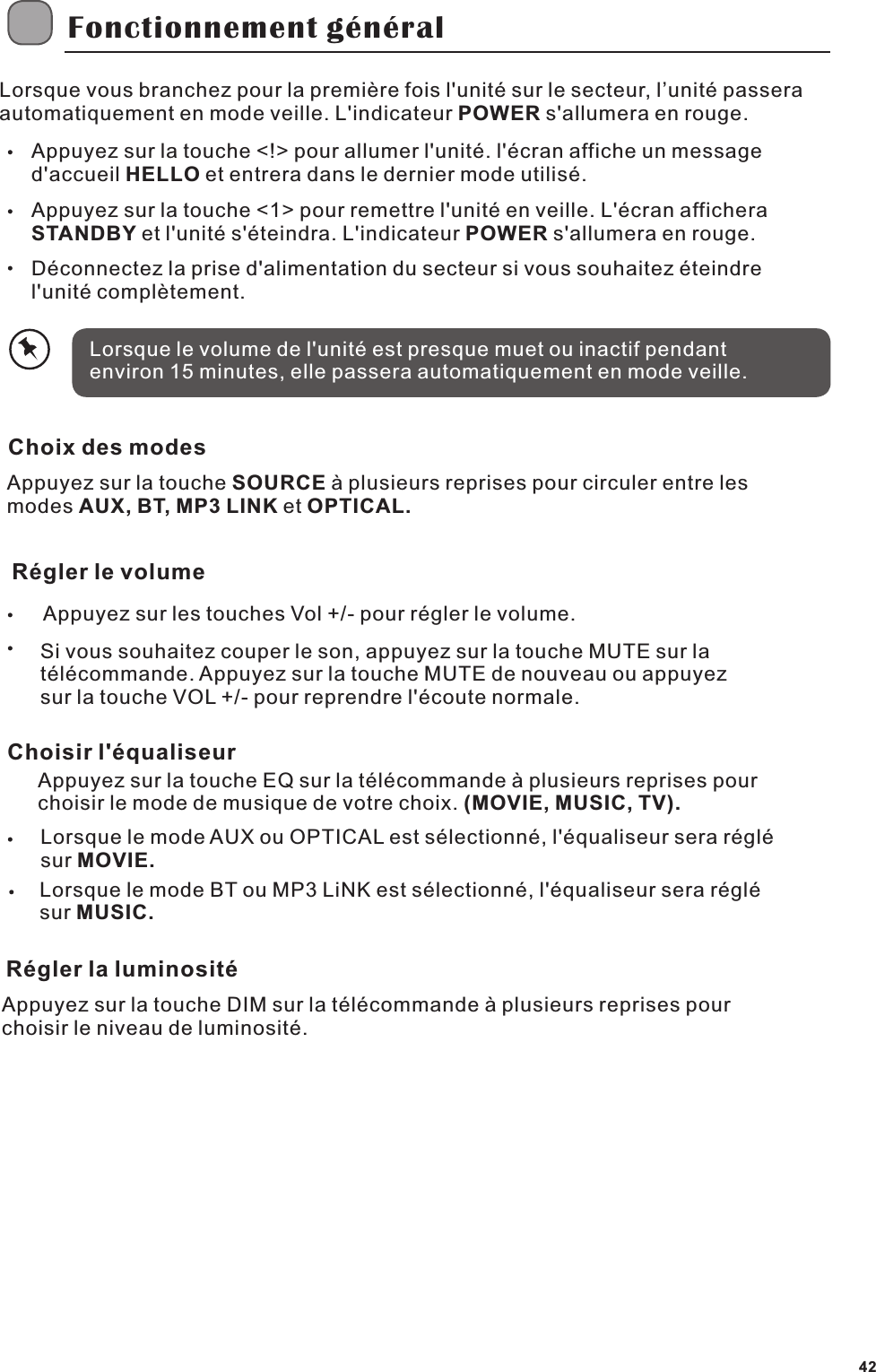 Fonctionnement g&eacute;n&eacute;ralLorsque vous branchez pour la premi&egrave;re fois l'unit&eacute; sur le secteur, l&rsquo;unit&eacute; passera automatiquement en mode veille. L'indicateur POWER s'allumera en rouge.Appuyez sur la touche <!> pour allumer l'unit&eacute;. l'&eacute;cran affiche un message d'accueil HELLO et entrera dans le dernier mode utilis&eacute;.Appuyez sur la touche <1> pour remettre l'unit&eacute; en veille. L'&eacute;cran afficheraSTANDBY et l'unit&eacute; s'&eacute;teindra. L'indicateur POWER s'allumera en rouge.D&eacute;connectez la prise d'alimentation du secteur si vous souhaitez &eacute;teindre l'unit&eacute; compl&egrave;tement.Lorsque le volume de l'unit&eacute; est presque muet ou inactif pendant environ 15 minutes, elle passera automatiquement en mode veille.Choix des modesAppuyez sur la touche SOURCE &agrave; plusieurs reprises pour circuler entre les modes AUX, BT, MP3 LINK et OPTICAL.R&eacute;gler le volumeAppuyez sur les touches Vol +/- pour r&eacute;gler le volume.Si vous souhaitez couper le son, appuyez sur la touche MUTE sur la t&eacute;l&eacute;commande. Appuyez sur la touche MUTE de nouveau ou appuyez sur la touche VOL +/- pour reprendre l'&eacute;coute normale.Choisir l'&eacute;qualiseurAppuyez sur la touche EQ sur la t&eacute;l&eacute;commande &agrave; plusieurs reprises pour choisir le mode de musique de votre choix. (MOVIE, MUSIC, TV).Lorsque le mode AUX ou OPTICAL est s&eacute;lectionn&eacute;, l'&eacute;qualiseur sera r&eacute;gl&eacute; sur MOVIE.Lorsque le mode BT ou MP3 LiNK est s&eacute;lectionn&eacute;, l'&eacute;qualiseur sera r&eacute;gl&eacute; sur MUSIC.R&eacute;gler la luminosit&eacute;Appuyez sur la touche DIM sur la t&eacute;l&eacute;commande &agrave; plusieurs reprises pour choisir le niveau de luminosit&eacute;.42