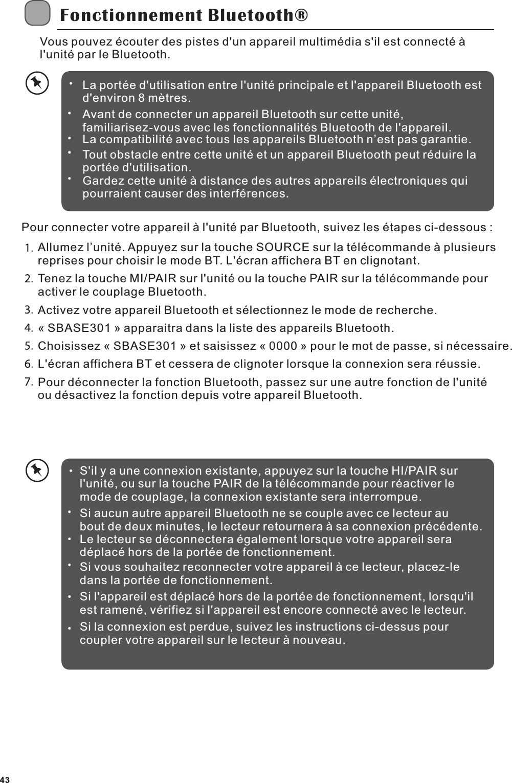 Fonctionnement Bluetooth&reg;Vous pouvez &eacute;couter des pistes d'un appareil multim&eacute;dia s'il est connect&eacute; &agrave; l'unit&eacute; par le Bluetooth. Pour connecter votre appareil &agrave; l'unit&eacute; par Bluetooth, suivez les &eacute;tapes ci-dessous :Allumez l&rsquo;unit&eacute;. Appuyez sur la touche SOURCE sur la t&eacute;l&eacute;commande &agrave; plusieurs reprises pour choisir le mode BT. L'&eacute;cran affichera BT en clignotant.Tenez la touche MI/PAIR sur l'unit&eacute; ou la touche PAIR sur la t&eacute;l&eacute;commande pour activer le couplage Bluetooth.Activez votre appareil Bluetooth et s&eacute;lectionnez le mode de recherche. &laquo; SBASE301 &raquo; apparaitra dans la liste des appareils Bluetooth. Choisissez &laquo; SBASE301 &raquo; et saisissez &laquo; 0000 &raquo; pour le mot de passe, si n&eacute;cessaire. L'&eacute;cran affichera BT et cessera de clignoter lorsque la connexion sera r&eacute;ussie.Pour d&eacute;connecter la fonction Bluetooth, passez sur une autre fonction de l'unit&eacute; ou d&eacute;sactivez la fonction depuis votre appareil Bluetooth.S'il y a une connexion existante, appuyez sur la touche HI/PAIR sur l'unit&eacute;, ou sur la touche PAIR de la t&eacute;l&eacute;commande pour r&eacute;activer le mode de couplage, la connexion existante sera interrompue.Si aucun autre appareil Bluetooth ne se couple avec ce lecteur au bout de deux minutes, le lecteur retournera &agrave; sa connexion pr&eacute;c&eacute;dente.Le lecteur se d&eacute;connectera &eacute;galement lorsque votre appareil sera d&eacute;plac&eacute; hors de la port&eacute;e de fonctionnement.Si vous souhaitez reconnecter votre appareil &agrave; ce lecteur, placez-le dans la port&eacute;e de fonctionnement.Si l'appareil est d&eacute;plac&eacute; hors de la port&eacute;e de fonctionnement, lorsqu'il est ramen&eacute;, v&eacute;rifiez si l'appareil est encore connect&eacute; avec le lecteur.Si la connexion est perdue, suivez les instructions ci-dessus pour coupler votre appareil sur le lecteur &agrave; nouveau.La port&eacute;e d'utilisation entre l'unit&eacute; principale et l'appareil Bluetooth est d'environ 8 m&egrave;tres.Avant de connecter un appareil Bluetooth sur cette unit&eacute;, familiarisez-vous avec les fonctionnalit&eacute;s Bluetooth de l'appareil.La compatibilit&eacute; avec tous les appareils Bluetooth n&rsquo;est pas garantie.Tout obstacle entre cette unit&eacute; et un appareil Bluetooth peut r&eacute;duire la port&eacute;e d'utilisation.Gardez cette unit&eacute; &agrave; distance des autres appareils &eacute;lectroniques qui pourraient causer des interf&eacute;rences.43