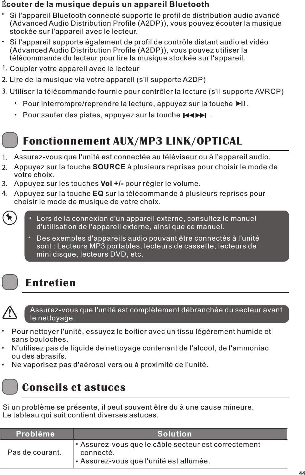 Si l'appareil Bluetooth connect&eacute; supporte le profil de distribution audio avanc&eacute; (Advanced Audio Distribution Profile (A2DP)), vous pouvez &eacute;couter la musique stock&eacute;e sur l'appareil avec le lecteur.Si l'appareil supporte &eacute;galement de profil de contr&ocirc;le distant audio et vid&eacute;o (Advanced Audio Distribution Profile (A2DP)), vous pouvez utiliser la t&eacute;l&eacute;commande du lecteur pour lire la musique stock&eacute;e sur l'appareil.Coupler votre appareil avec le lecteurLire de la musique via votre appareil (s'il supporte A2DP)Utiliser la t&eacute;l&eacute;commande fournie pour contr&ocirc;ler la lecture (s'il supporte AVRCP)Pour interrompre/reprendre la lecture, appuyez sur la touche       .Pour sauter des pistes, appuyez sur la touche               .Fonctionnement AUX/MP3 LINK/OPTICALAssurez-vous que l'unit&eacute; est connect&eacute;e au t&eacute;l&eacute;viseur ou &agrave; l'appareil audio.Appuyez sur la touche SOURCE &agrave; plusieurs reprises pour choisir le mode de votre choix.Appuyez sur les touches Vol +/- pour r&eacute;gler le volume.Appuyez sur la touche EQ sur la t&eacute;l&eacute;commande &agrave; plusieurs reprises pour choisir le mode de musique de votre choix.Lors de la connexion d'un appareil externe, consultez le manuel d'utilisation de l'appareil externe, ainsi que ce manuel.Des exemples d'appareils audio pouvant &ecirc;tre connect&eacute;s &agrave; l'unit&eacute; sont : Lecteurs MP3 portables, lecteurs de cassette, lecteurs de mini disque, lecteurs DVD, etc.EntretienAssurez-vous que l'unit&eacute; est compl&egrave;tement d&eacute;branch&eacute;e du secteur avant le nettoyage.Pour nettoyer l'unit&eacute;, essuyez le boitier avec un tissu l&eacute;g&egrave;rement humide et sans bouloches.N'utilisez pas de liquide de nettoyage contenant de l'alcool, de l'ammoniac ou des abrasifs.Ne vaporisez pas d'a&eacute;rosol vers ou &agrave; proximit&eacute; de l'unit&eacute;.Conseils et astucesSi un probl&egrave;me se pr&eacute;sente, il peut souvent &ecirc;tre du &agrave; une cause mineure.Le tableau qui suit contient diverses astuces.Assurez-vous que le c&acirc;ble secteur est correctement connect&eacute;. Assurez-vous que l'unit&eacute; est allum&eacute;e.SolutionProbl&egrave;mePas de courant.&Eacute;couter de la musique depuis un appareil Bluetooth44