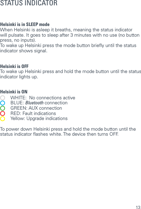13Helsinki is in SLEEP mode  When Helsinki is asleep it breaths, meaning the status indicator will pulsate. It goes to sleep after 3 minutes with no use (no button press, no inputs).To wake up Helsinki press the mode button briey until the status indicator shows signal.Helsinki is OFF  To wake up Helsinki press and hold the mode button until the status indicator lights up.Helsinki is ON   WHITE:  No connections active BLUE: Bluetooth connection   GREEN: AUX connection   RED: Fault indications  Yellow: Upgrade indicationsTo power down Helsinki press and hold the mode button until the status indicator ashes white. The device then turns OFF. STATUS INDICATOR