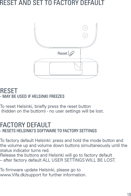 15RESET AND SET TO FACTORY DEFAULTRESET - MAY BE USED IF HELSINKI FREEZES  To reset Helsinki, briey press the reset button    (hidden on the buttom) - no user settings will be lost.  FACTORY DEFAULT   - RESETS HELSINKI&rsquo;S SOFTWARE TO FACTORY SETTINGS  To factory default Helsinki: press and hold the mode button and the volume up and volume down buttons simultaneously until the status indicator turns red.  Release the buttons and Helsinki will go to factory default &ndash; after factory default ALL USER SETTINGS WILL BE LOST.To rmware update Helsinki, please go to  www.Vifa.dk/support for further information.Reset