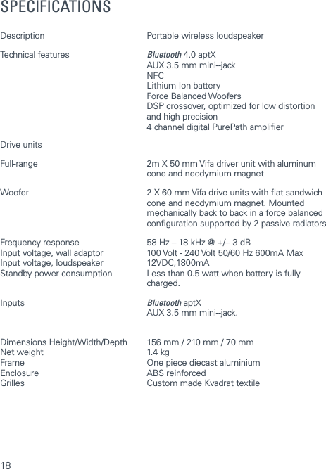 18SPECIFICATIONSDescription  Portable wireless loudspeaker Technical features  Bluetooth 4.0 aptX   AUX 3.5 mm mini- ‐jack NFC  Lithium Ion battery   Force Balanced Woofers   DSP crossover, optimized for low distortion   and high precision  4 channel digital PurePath amplierDrive units Full-range  2m X 50 mm Vifa driver unit with aluminum   cone and neodymium magnetWoofer  2 X 60 mm Vifa drive units with at sandwich    cone and neodymium magnet. Mounted    mechanically back to back in a force balanced   conguration supported by 2 passive radiatorsFrequency response  58 Hz &ndash; 18 kHz @ +/- ‐ 3 dBInput voltage, wall adaptor  100 Volt - 240 Volt 50/60 Hz 600mA MaxInput voltage, loudspeaker  12VDC,1800mAStandby power consumption  Less than 0.5 watt when battery is fully   charged. Inputs  Bluetooth aptX    AUX 3.5 mm mini- ‐jack. Dimensions Height/Width/Depth  156 mm / 210 mm / 70 mmNet weight  1.4 kgFrame  One piece diecast aluminiumEnclosure   ABS reinforcedGrilles  Custom made Kvadrat textile