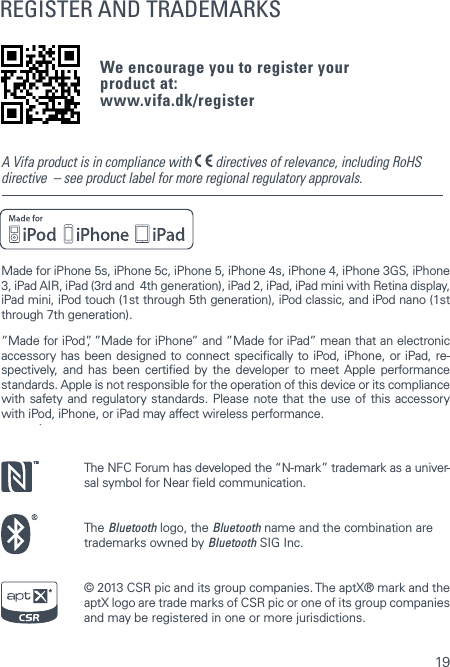 19REGISTER AND TRADEMARKSWe encourage you to register your  product at: www.vifa.dk/registerMade for iPhone 5s, iPhone 5c, iPhone 5, iPhone 4s, iPhone 4, iPhone 3GS, iPhone 3, iPad AIR, iPad (3rd and  4th generation), iPad 2, iPad, iPad mini with Retina display, iPad mini, iPod touch (1st through 5th generation), iPod classic, and iPod nano (1st through 7th generation).&rdquo;Made for iPod&rdquo;, &rdquo;Made for iPhone&rdquo; and &rdquo;Made for iPad&rdquo; mean that an electronic accessory has been designed to connect specically to iPod, iPhone, or iPad, re-spectively, and has been certied by the developer to meet Apple performance standards. Apple is not responsible for the operation of this device or its compliance with safety and regulatory standards. Please note that the use of this accessory with iPod, iPhone, or iPad may affect wireless performance.The NFC Forum has developed the &ldquo;N-mark&rdquo; trademark as a univer-sal symbol for Near eld communication.The Bluetooth logo, the Bluetooth name and the combination are trademarks owned by Bluetooth SIG Inc.&copy; 2013 CSR pic and its group companies. The aptX&reg; mark and the aptX logo are trade marks of CSR pic or one of its group companies and may be registered in one or more jurisdictions.A Vifa product is in compliance with   directives of relevance, including RoHS directive  &ndash; see product label for more regional regulatory approvals.TM