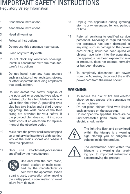 21  Read these instructions.2  Keep these instructions. 3  Heed all warnings. 4  Follow all instructions. 5  Do not use this apparatus near water. 6  Clean only with dry cloth. 7  Do not block any ventilation openings. Install in accordance with the manufac-turer&rsquo;s instructions. 8  Do not install near any heat sources such as radiators, heat registers, stoves, or other apparatus (including ampliers) that produce heat. 9  Do not defeat the safety purpose of the polarized or grounding-type plug. A polarized plug has two blades with one wider than the other. A grounding type plug has two blades and a third ground-ing prong. The wide blade or the third prong are provided for your safety. If the provided plug does not t into your outlet consult an electrician for replace-ment of the obsolete outlet. 10  Make sure the power cord is not stepped on or otherwise interferred with, particu-larly at the mains socket and where it exits the apparatus. 11  Only use attachments/accessories specied by the manufacturer. 12  Use only with the cart, stand, tripod, bracket or table speci-ed by the manufacturer or sold with the apparatus. When a cart is used, use caution when moving the cart/apparatus combination to avoid injury from tip-over. 13  Unplug this apparatus during lightning storms or when unused for long periods of time.14  Refer all servicing to qualied service personnel. Servicing is required when the apparatus has been damaged in any way, such as damage to the power cord or plug, liquid has been spilled or objects have fallen into the apparatus, the apparatus has been exposed to rain or moisture, does not operate normally or has been dropped. 15  To completely disconnect unit power from the AC mains, disconnect the unit&rsquo;s power cord from the mains socket.WARNING:&bull; To reduce the risk of re and electricshock do not expose this apparatus to rain or moisture.&bull; Do not place objects lled with liquidssuch as vases on the apparatus.&bull; Donotopentheappartus.Therearenouser-serviceable parts inside. Risk of electric shock inside. The lightning ash and arrow head within the triangle is a warning sign alerting you of dangerous voltage inside the product. The exclamation point within the triangle is a warning sign alert-ing you to important instructions  accompanying the product.  IMPORTANT SAFETY INSTRUCTIONS Regulatory Safety Information