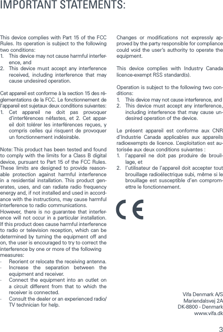 3This device complies with Part 15 of the FCC Rules. Its operation is subject to the following two conditions:1.   This device may not cause harmful interfer-ence, and2.   This device must accept any interference received, including interference that may cause undesired operation.Cet appareil est conforme &agrave; la section 15 des r&eacute;-glementations de la FCC. Le fonctionnement de l&rsquo;appareil est sujetaux deux conditions suivantes:1.  Cet appareil ne doit pas provoquer d&rsquo;interf&eacute;rences n&eacute;fastes, et 2. Cet appar-eil doit tol&eacute;rer les interf&eacute;rences re&ccedil;ues, y compris celles qui risquent de provoquer un fonctionnement ind&eacute;sirable.Note: This product has been tested and found to comply with the limits for a Class B digital device, pursuant to Part 15 of the FCC Rules. These limits are designed to provide reason-able protection against harmful interference in a residential installation. This product gen-erates, uses, and can radiate radio frequency energy and, if not installed and used in accord-ance with the instructions, may cause harmful interference to radio communications.However, there is no guarantee that interfer-ence will not occur in a particular installation. If this product does cause harmful interference to radio or television reception, which can be determined by turning the equipment off and on, the user is encouraged to try to correct the interference by one or more of the followingmeasures:&middot;   Reorient or relocate the receiving antenna.&middot;   Increase the separation between the equipment and receiver.&middot;   Connect the equipment into an outlet on a circuit different from that to which the receiver is connected.&middot;   Consult the dealer or an experienced radio/TV technician for help.Changes or modications not expressly ap-proved by the party responsible for compliance could void the user&rsquo;s authority to operate the equipment.This device complies with Industry Canada licence-exempt RSS standard(s).Operation is subject to the following two con-ditions:1.  This device may not cause interference, and2.   This device must accept any interference, including interference that may cause un-desired operation of the device.Le pr&eacute;sent appareil est conforme aux CNR d&rsquo;Industrie Canada applicables aux appareils radioexempts de licence. L&rsquo;exploitation est au-toris&eacute;e aux deux conditions suivantes :1.   l&rsquo;appareil ne doit pas produire de brouil-lage, et2.   l&rsquo;utilisateur de l&rsquo;appareil doit accepter tout brouillage radio&eacute;lectrique subi, m&ecirc;me si le brouillage est susceptible d&rsquo;en comprom-ettre le fonctionnement.Vifa Denmark A/SMariendalsvej 2ADK-8800 - Denmark www.vifa.dkIMPORTANT STATEMENTS: