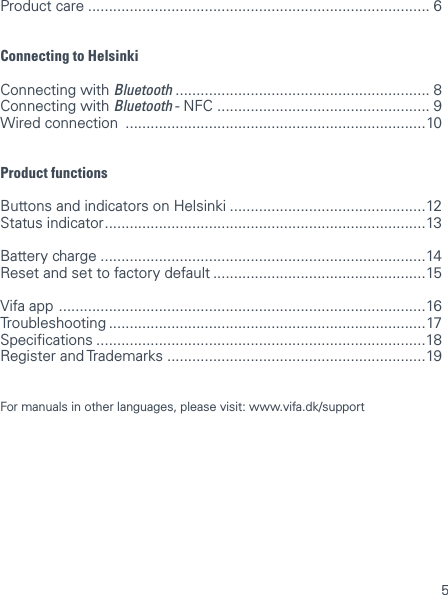 5Product care .................................................................................. 6Connecting to HelsinkiConnecting with Bluetooth ............................................................. 8 Connecting with Bluetooth - NFC  ................................................... 9 Wired connection  ........................................................................10Product functionsButtons and indicators on Helsinki ...............................................12 Status indicator .............................................................................13Battery charge ..............................................................................14 Reset and set to factory default ...................................................15Vifa app  ........................................................................................16 Troubleshooting ............................................................................17 Specications ...............................................................................18 Register and Trademarks ..............................................................19 For manuals in other languages, please visit: www.vifa.dk/support