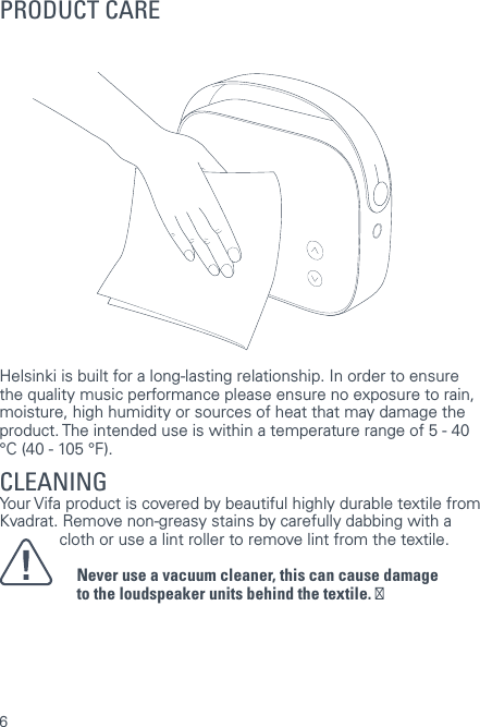 6Helsinki is built for a long-lasting relationship. In order to ensure the quality music performance please ensure no exposure to rain, moisture, high humidity or sources of heat that may damage the product. The intended use is within a temperature range of 5 - 40 &deg;C (40 - 105 &deg;F).CLEANING Your Vifa product is covered by beautiful highly durable textile from Kvadrat. Remove non-greasy stains by carefully dabbing with a  lint-free cloth or use a lint roller to remove lint from the textile.Never use a vacuum cleaner, this can cause damageto the loudspeaker units behind the textile. ĀPRODUCT CARE