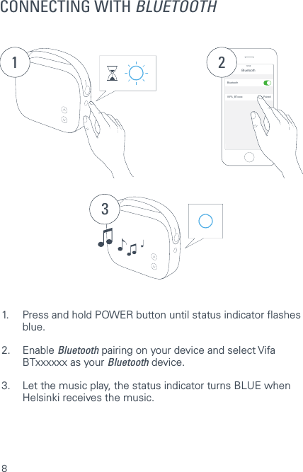 8CONNECTING WITH BLUETOOTH1Bluetooth14:52BluetoothVIFA_BTxxxx Paired231.  Press and hold POWER button until status indicator ashes   blue.2. Enable Bluetooth pairing on your device and select Vifa    BTxxxxxx as your Bluetooth device.3.  Let the music play, the status indicator turns BLUE when    Helsinki receives the music. 