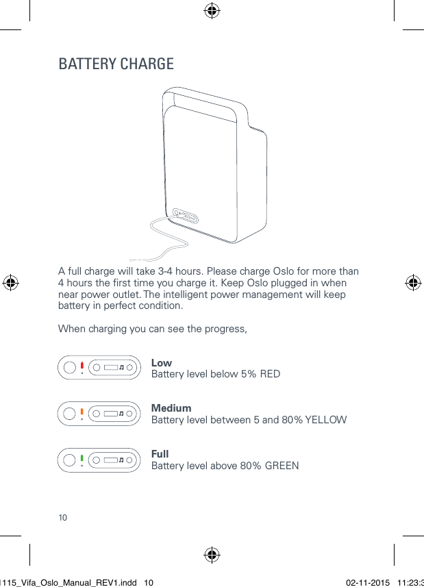 10BATTERY CHARGEA full charge will take 3-4 hours. Please charge Oslo for more than 4 hours the rst time you charge it. Keep Oslo plugged in when near power outlet. The intelligent power management will keep battery in perfect condition.   When charging you can see the progress,Low Battery level below 5% REDMedium Battery level between 5 and 80% YELLOWFull Battery level above 80% GREEN 021115_Vifa_Oslo_Manual_REV1.indd   10 02-11-2015   11:23:39