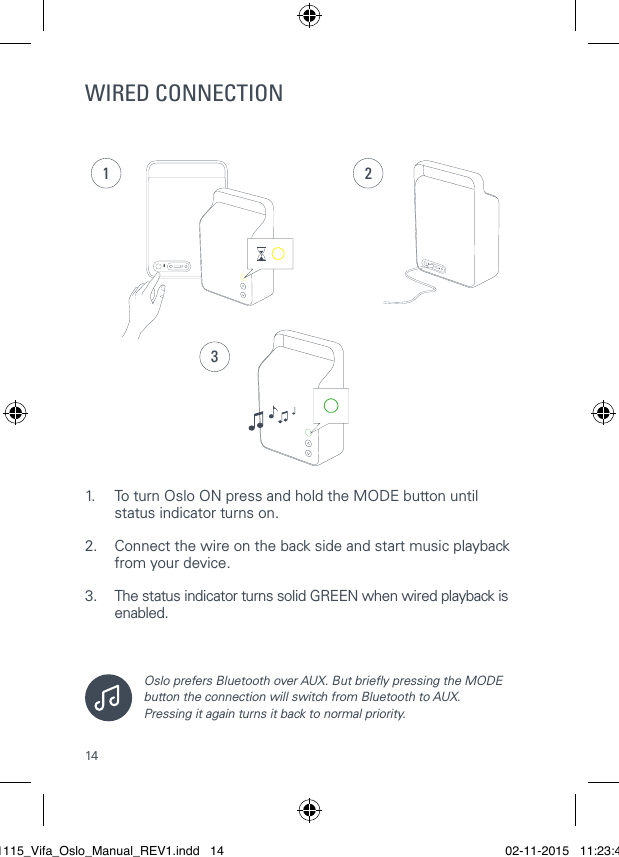 14WIRED CONNECTION1.  To turn Oslo ON press and hold the MODE button until    status indicator turns on.2.  Connect the wire on the back side and start music playback    from your device. 3.  The status indicator turns solid GREEN when wired playback is   enabled.Oslo prefers Bluetooth over AUX. But briey pressing the MODE button the connection will switch from Bluetooth to AUX.  Pressing it again turns it back to normal priority.231021115_Vifa_Oslo_Manual_REV1.indd   14 02-11-2015   11:23:41