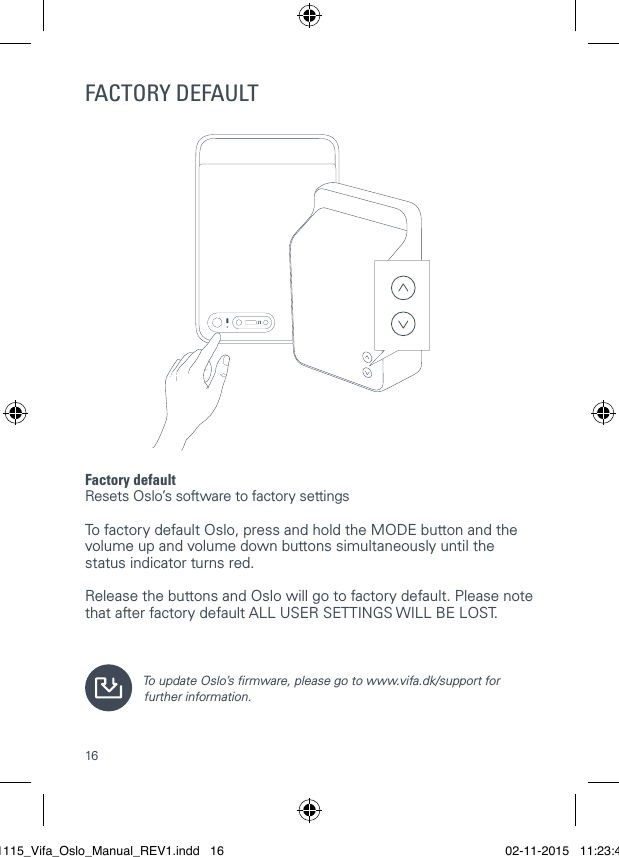 16FACTORY DEFAULTFactory defaultResets Oslo&rsquo;s software to factory settings  To factory default Oslo, press and hold the MODE button and the volume up and volume down buttons simultaneously until the status indicator turns red.   Release the buttons and Oslo will go to factory default. Please note that after factory default ALL USER SETTINGS WILL BE LOST.To update Oslo&rsquo;s rmware, please go to www.vifa.dk/support for further information.021115_Vifa_Oslo_Manual_REV1.indd   16 02-11-2015   11:23:41