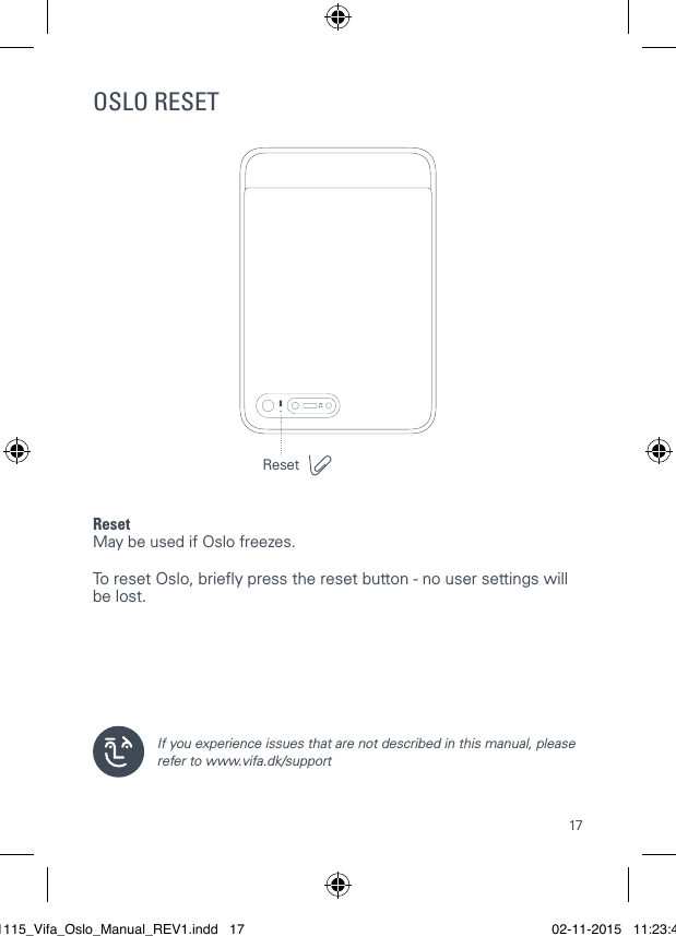 17OSLO RESETReset May be used if Oslo freezes.   To reset Oslo, briey press the reset button - no user settings will be lost.  If you experience issues that are not described in this manual, please refer to www.vifa.dk/support Reset021115_Vifa_Oslo_Manual_REV1.indd   17 02-11-2015   11:23:41