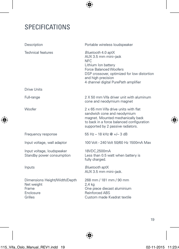 19SPECIFICATIONSDescription  Portable wireless loudspeaker Technical features  Bluetooth 4.0 aptX   AUX 3.5 mm mini- ‐jack NFC  Lithium Ion battery   Force Balanced Woofers   DSP crossover, optimized for low distortion   and high precision  4 channel digital PurePath amplierDrive Units Full-range  2 X 50 mm Vifa driver unit with aluminum   cone and neodymium magnetWoofer  2 x 65 mm Vifa drive units with at   sandwich cone and neodymium    magnet. Mounted mechanically back                                                              to back in a force balanced conguration    supported by 2 passive radiators.Frequency response  55 Hz &ndash; 18 kHz @ +/- ‐ 3 dB Input voltage, wall adaptor  100 Volt - 240 Volt 50/60 Hz 1500mA MaxInput voltage, loudspeaker  18VDC,2500mAStandby power consumption  Less than 0.5 watt when battery is    fully charged. Inputs  Bluetooth aptX    AUX 3.5 mm mini- ‐jack. Dimensions Height/Width/Depth  268 mm / 181 mm / 90 mmNet weight  2,4 kgFrame  One piece diecast aluminiumEnclosure   Reinforced ABSGrilles  Custom made Kvadrat textile021115_Vifa_Oslo_Manual_REV1.indd   19 02-11-2015   11:23:41