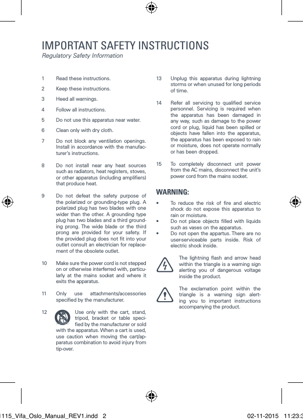 1  Read these instructions.2  Keep these instructions. 3  Heed all warnings. 4  Follow all instructions. 5  Do not use this apparatus near water. 6  Clean only with dry cloth. 7  Do not block any ventilation openings. Install in accordance with the manufac-turer&rsquo;s instructions. 8  Do not install near any heat sources such as radiators, heat registers, stoves, or other apparatus (including ampliers) that produce heat. 9  Do not defeat the safety purpose of the polarized or grounding-type plug. A polarized plug has two blades with one wider than the other. A grounding type plug has two blades and a third ground-ing prong. The wide blade or the third prong are provided for your safety. If the provided plug does not t into your outlet consult an electrician for replace-ment of the obsolete outlet. 10  Make sure the power cord is not stepped on or otherwise interferred with, particu-larly at the mains socket and where it exits the apparatus. 11  Only use attachments/accessories specied by the manufacturer. 12  Use only with the cart, stand, tripod, bracket or table speci-ed by the manufacturer or sold with the apparatus. When a cart is used, use caution when moving the cart/ap-paratus combination to avoid injury from tip-over. 13  Unplug this apparatus during lightning storms or when unused for long periods of time.14  Refer all servicing to qualied service personnel. Servicing is required when the apparatus has been damaged in any way, such as damage to the power cord or plug, liquid has been spilled or objects have fallen into the apparatus, the apparatus has been exposed to rain or moisture, does not operate normally or has been dropped. 15  To completely disconnect unit power from the AC mains, disconnect the unit&rsquo;s power cord from the mains socket.WARNING:&bull;  To reduce the risk of re and electric shock do not expose this apparatus to rain or moisture.&bull;  Do not place objects lled with liquids such as vases on the apparatus.&bull;  Do not open the appartus. There are no user-serviceable parts inside. Risk of electric shock inside. The lightning ash and arrow head within the triangle is a warning sign alerting you of dangerous voltage inside the product. The exclamation point within the triangle is a warning sign alert-ing you to important instructions        accompanying the product.  IMPORTANT SAFETY INSTRUCTIONS Regulatory Safety Information021115_Vifa_Oslo_Manual_REV1.indd   2 02-11-2015   11:23:38