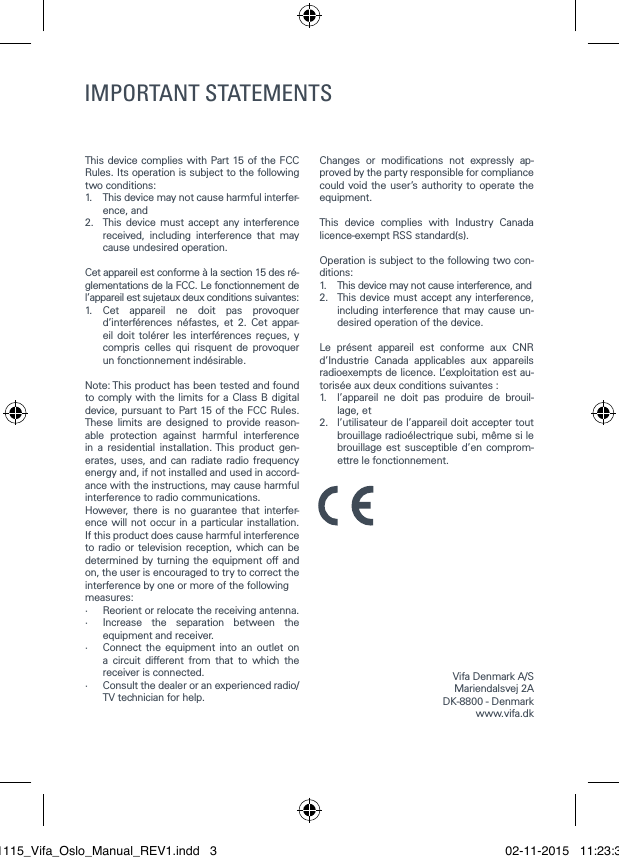 This device complies with Part 15 of the FCC Rules. Its operation is subject to the following two conditions:1.   This device may not cause harmful interfer-ence, and2.   This device must accept any interference received, including interference that may cause undesired operation.Cet appareil est conforme &agrave; la section 15 des r&eacute;-glementations de la FCC. Le fonctionnement de l&rsquo;appareil est sujetaux deux conditions suivantes:1.  Cet appareil ne doit pas provoquer d&rsquo;interf&eacute;rences n&eacute;fastes, et 2. Cet appar-eil doit tol&eacute;rer les interf&eacute;rences re&ccedil;ues, y compris celles qui risquent de provoquer un fonctionnement ind&eacute;sirable.Note: This product has been tested and found to comply with the limits for a Class B digital device, pursuant to Part 15 of the FCC Rules. These limits are designed to provide reason-able protection against harmful interference in a residential installation. This product gen-erates, uses, and can radiate radio frequency energy and, if not installed and used in accord-ance with the instructions, may cause harmful interference to radio communications.However, there is no guarantee that interfer-ence will not occur in a particular installation. If this product does cause harmful interference to radio or television reception, which can be determined by turning the equipment off and on, the user is encouraged to try to correct the interference by one or more of the followingmeasures:&middot;   Reorient or relocate the receiving antenna.&middot;   Increase the separation between the equipment and receiver.&middot;   Connect the equipment into an outlet on a circuit different from that to which the receiver is connected.&middot;   Consult the dealer or an experienced radio/TV technician for help.Changes or modications not expressly ap-proved by the party responsible for compliance could void the user&rsquo;s authority to operate the equipment.This device complies with Industry Canada licence-exempt RSS standard(s).Operation is subject to the following two con-ditions:1.  This device may not cause interference, and2.   This device must accept any interference, including interference that may cause un-desired operation of the device.Le pr&eacute;sent appareil est conforme aux CNR d&rsquo;Industrie Canada applicables aux appareils radioexempts de licence. L&rsquo;exploitation est au-toris&eacute;e aux deux conditions suivantes :1.   l&rsquo;appareil ne doit pas produire de brouil-lage, et2.   l&rsquo;utilisateur de l&rsquo;appareil doit accepter tout brouillage radio&eacute;lectrique subi, m&ecirc;me si le brouillage est susceptible d&rsquo;en comprom-ettre le fonctionnement.IMPORTANT SAFETY INSTRUCTIONS Regulatory Safety InformationVifa Denmark A/SMariendalsvej 2ADK-8800 - Denmark www.vifa.dkIMPORTANT STATEMENTS021115_Vifa_Oslo_Manual_REV1.indd   3 02-11-2015   11:23:38