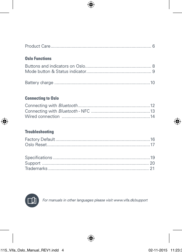 Product Care .................................................................................. 6Oslo FunctionsButtons and indicators on Oslo ...................................................... 8  Mode button &amp; Status indicator ..................................................... 9  Battery charge ..............................................................................10Connecting to OsloConnecting with Bluetooth ...........................................................12 Connecting with Bluetooth - NFC  ................................................13 Wired connection  ........................................................................14 TroubleshootingFactory Default .............................................................................16 Oslo Reset ....................................................................................17 Specications ...............................................................................19 Support  ....................................................................................... 20 Trademarks .................................................................................. 21  For manuals in other languages please visit www.vifa.dk/support021115_Vifa_Oslo_Manual_REV1.indd   4 02-11-2015   11:23:38