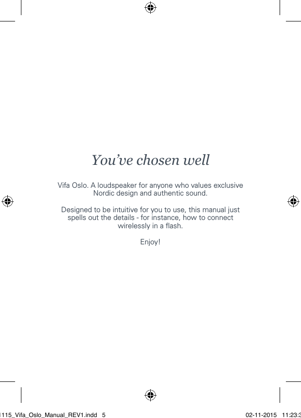 You&rsquo;ve chosen wellVifa Oslo. A loudspeaker for anyone who values exclusive Nordic design and authentic sound.Designed to be intuitive for you to use, this manual just spells out the details - for instance, how to connect wirelessly in a ash.Enjoy!021115_Vifa_Oslo_Manual_REV1.indd   5 02-11-2015   11:23:38