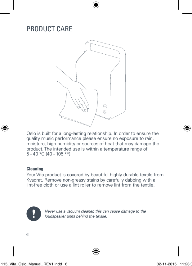 6Oslo is built for a long-lasting relationship. In order to ensure the quality music performance please ensure no exposure to rain, moisture, high humidity or sources of heat that may damage the product. The intended use is within a temperature range of  5 - 40 &deg;C (40 - 105 &deg;F).CleaningYour Vifa product is covered by beautiful highly durable textile from Kvadrat. Remove non-greasy stains by carefully dabbing with a  lint-free cloth or use a lint roller to remove lint from the textile.Never use a vacuum cleaner, this can cause damage to the loudspeaker units behind the textile. PRODUCT CARE021115_Vifa_Oslo_Manual_REV1.indd   6 02-11-2015   11:23:38