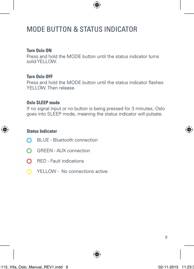 9Turn Oslo ON  Press and hold the MODE button until the status indicator turns solid YELLOW.Turn Oslo OFFPress and hold the MODE button until the status indicator ashes YELLOW. Then release. Oslo SLEEP mode  If no signal input or no button is being pressed for 3 minutes, Oslo goes into SLEEP mode, meaning the status indicator will pulsate.Status Indicator  BLUE - Bluetooth connection   GREEN - AUX connection   RED - Fault indications  YELLOW -  No connections activeMODE BUTTON &amp; STATUS INDICATOR 021115_Vifa_Oslo_Manual_REV1.indd   9 02-11-2015   11:23:39