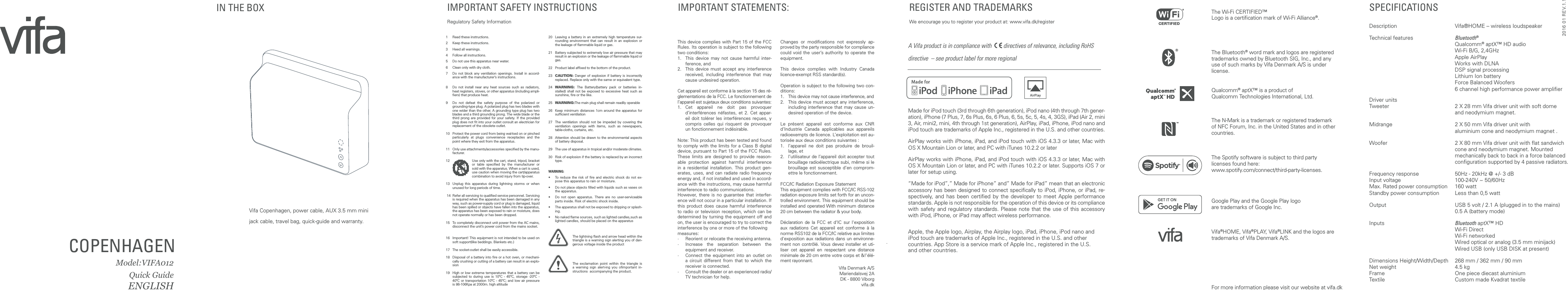 Vifa Copenhagen, power cable, AUX 3.5 mm mini jack cable, travel bag, quick-guide and warranty. COPENHAGEN Model:VIFA012Quick GuideENGLISH For more information please visit our website at vifa.dkIMPORTANT SAFETY INSTRUCTIONS Regulatory Safety InformationThis device complies with Part 15 of the FCC Rules. Its operation is subject to the following two conditions:1. This device may not cause harmful inter-ference, and2. This device must accept any interference received, including interference that may cause undesired operation.Cet appareil est conforme à la section 15 des ré-glementations de la FCC. Le fonctionnement de l’appareil est sujetaux deux conditions suivantes:1. Cet appareil ne doit pas provoquer d’interférences néfastes, et 2. Cet appar-eil doit tolérer les interférences reçues, y compris celles qui risquent de provoquer un fonctionnement indésirable.Note: This product has been tested and found to comply with the limits for a Class B digital device, pursuant to Part 15 of the FCC Rules. These limits are designed to provide reason-able protection against harmful interference in a residential installation. This product gen-erates, uses, and can radiate radio frequency energy and, if not installed and used in accord-ance with the instructions, may cause harmful interference to radio communications.However, there is no guarantee that interfer-ence will not occur in a particular installation. If this product does cause harmful interference to radio or television reception, which can be determined by turning the equipment off and on, the user is encouraged to try to correct the interference by one or more of the followingmeasures:· Reorient or relocate the receiving antenna.· Increase the separation between the equipment and receiver.· Connect the equipment into an outlet on a circuit different from that to which the receiver is connected.· Consult the dealer or an experienced radio/TV technician for help.Changes or modifications not expressly ap-proved by the party responsible for compliance could void the user’s authority to operate the equipment.This device complies with Industry Canada licence-exempt RSS standard(s).Operation is subject to the following two con-ditions:1. This device may not cause interference, and2. This device must accept any interference, including interference that may cause un-desired operation of the device.Le présent appareil est conforme aux CNR d’Industrie Canada applicables aux appareils radioexempts de licence. L’exploitation est au-torisée aux deux conditions suivantes :1. l’appareil ne doit pas produire de brouil-lage, et2. l’utilisateur de l’appareil doit accepter tout brouillage radioélectrique subi, même si le brouillage est susceptible d’en comprom-ettre le fonctionnement.FCC/IC Radiation Exposure StatementThis equipment complies with FCC/IC RSS-102 radiation exposure limits set forth for an uncon-trolled environment. This equipment should be installed and operated With minimum distance 20 cm between the radiator & your body. Déclaration de la FCC et d'IC sur l'exposition aux radiations Cet appareil est conforme à la norme RSS102 de la FCC/IC relative aux limites d'exposition aux radiations dans un environne-ment non contrôlé. Vous devez installer et uti-liser cet appareil en respectant une distance minimale de 20 cm entre votre corps et &!'élé-ment rayonnant.Vifa Denmark A/SMariendalsvej 2ADK - 8800 Viborgvifa.dkIMPORTANT STATEMENTS: REGISTER AND TRADEMARKS We encourage you to register your product at: www.vifa.dk/registerSPECIFICATIONSDescription Vifa®HOME – wireless loudspeaker Technical features Bluetooth® Qualcomm® aptX™ HD audio Wi-Fi B/G, 2,4GHz Apple AirPlay Works with DLNA DSP signal processing Lithium Ion battery Force Balanced Woofers 6 channel high performance power amplifierDriver units Tweeter 2 X 28 mm Vifa driver unit with soft dome and neodymium magnet.Midrange 2 X 50 mm Vifa driver unit with aluminium cone and neodymium magnet .Woofer 2 X 80 mm Vifa driver unit with flat sandwich cone and neodymium magnet. Mounted mechanically back to back in a force balanced configuration supported by 4 passive radiators.Frequency response 50Hz - 20kHz @ +/- 3 dBInput voltage 100-240V ~ 50/60HzMax. Rated power consumption 160 wattStandby power consumption Less than 0,5 wattOutput USB 5 volt / 2.1 A (plugged in to the mains) 0.5 A (battery mode)Inputs Bluetooth aptX™ HD Wi-Fi Direct Wi-Fi networked Wired optical or analog (3.5 mm minijack) Wired USB (only USB DISK at present)Dimensions Height/Width/Depth 268 mm / 362 mm / 90 mmNet weight 4.5 kgFrame One piece diecast aluminiumTextile Custom made Kvadrat textileA Vifa product is in compliance with directives of relevance, including RoHS directive – see product label for more regionalMade for iPod touch (3rd through 6th generation), iPod nano (4th through 7th gener-ation), iPhone (7 Plus, 7, 6s Plus, 6s, 6 Plus, 6, 5s, 5c, 5, 4s, 4, 3GS), iPad (Air 2, mini 3, Air, mini2, mini, 4th through 1st generation), AirPlay, iPad, iPhone, iPod nano and iPod touch are trademarks of Apple Inc., registered in the U.S. and other countries. AirPlay works with iPhone, iPad, and iPod touch with iOS 4.3.3 or later, Mac with OS X Mountain Lion or later, and PC with iTunes 10.2.2 or laterAirPlay works with iPhone, iPad, and iPod touch with iOS 4.3.3 or later, Mac with OS X Mountain Lion or later, and PC with iTunes 10.2.2 or later. Supports iOS 7 or later for setup using.“Made for iPod”,” Made for iPhone” and” Made for iPad” mean that an electronic accessory has been designed to connect specifically to iPod, iPhone, or iPad, re-spectively, and has been certified by the developer to meet Apple performance standards. Apple is not responsible for the operation of this device or its compliance with safety and regulatory standards. Please note that the use of this accessory with iPod, iPhone, or iPad may affect wireless performance.Apple, the Apple logo, Airplay, the Airplay logo, iPad, iPhone, iPod nano and iPod touch are trademarks of Apple Inc., registered in the U.S. and other countries. App Store is a service mark of Apple Inc., registered in the U.S. and other countries.The Wi-Fi CERTIFIED™ Logo is a certification mark of Wi-Fi Alliance®.The Bluetooth® word mark and logos are registered trademarks owned by Bluetooth SIG, Inc., and any use of such marks by Vifa Denmark A/S is under license. Qualcomm® aptX™ is a product of Qualcomm Technologies International, Ltd.The N-Mark is a trademark or registered trademark of NFC Forum, Inc. in the United States and in other countries. The Spotify software is subject to third party licenses found here: www.spotify.com/connect/third-party-licenses.Vifa®HOME, Vifa®PLAY, Vifa®LINK and the logos are trademarks of Vifa Denmark A/S.Google Play and the Google Play logo are trademarks of Google Inc.IN THE BOX 1 Read these instructions. 2 Keep these instructions. 3 Heed all warnings. 4 Follow all instructions. 5 Do not use this apparatus near water. 6 Clean only with dry cloth. 7 Do not block any ventilation openings. Install in accord-ance with the manufacturer’s instructions. 8 Do not install near any heat sources such as radiators, heat registers, stoves, or other apparatus (including ampli-fiers) that produce heat. 9 Do not defeat the safety purpose of the polarized or grounding-type plug. A polarized plug has two blades with one wider than the other. A grounding type plug has two blades and a third grounding prong. The wide blade or the third prong are provided for your safety. If the provided plug does not fit into your outlet consult an electrician for replacement of the obsolete outlet. 10 Protect the power cord from being wal-ked on or pinched particularly at plugs convenience receptacles and the point where they exit from the apparatus. 11 Only use attachments/accessories specified by the manu-facturer. 12 Use only with the cart, stand, tripod, bracket or table specified by the manufacturer or sold with the apparatus. When a cart is used, use caution when moving the cart/apparatus combination to avoid injury from tip-over. 13 Unplug this apparatus during lightning storms or when unused for long periods of time. 14 Refer all servicing to qualified service personnel. Servicing is required when the apparatus has been damaged in any way, such as power-supply cord or plug is damaged, liquid has been spilled or objects have fallen into the apparatus, the apparatus has been exposed to rain or moisture, does not operate normally or has been dropped. 15 To completely disconnect unit power from the AC mains, disconnect the unit’s power cord from the mains socket.16 Important! This equipment is not intended to be used on soft support(like beddings. Blankets etc.)17 The socket-outlet shall be easily accessible.18 Disposal of a battery into fire or a hot oven, or mechani-cally crushing or cutting of a battery can result in an explo-sion19 High or low extreme temperatures that a battery can be subjected to during use is 10ºC - 45ºC, storage -20ºC - 40ºC or transportation 10ºC - 45ºC; and low air pressure is 86-106Kpa at 2000m. high altitude20 Leaving a battery in an extremely high temperature sur-rounding environment that can result in an explosion or the leakage of flammable liquid or gas.21 Battery subjected to extremely low air pressure that may result in an explosion or the leakage of flammable liquid or gas.22 Product label affixed to the bottom of the product.23 CAUTION: Danger of explosion if battery is incorrectly replaced. Replace only with the same or equivalent type.24 WARNING: The Battery(battery pack or batteries in-stalled) shall not be exposed to excessive heat such as sunshine, fire or the like.25 WARNING:The main plug shall remain readily operable26 Keep minimum distances 1cm around the apparatus for sufficient ventilation27 The ventilation should not be impeded by covering the ventilation openings with items, such as newspapers, table-cloths, curtains, etc.28 Attention should be drawn to the environmental aspects of battery disposal.29 The use of apparatus in tropical and/or moderate climates.30 Risk of explosion if the battery is replaced by an incorrect type.WARNING:• To reduce the risk of fire and electric shock do not ex-pose this apparatus to rain or moisture.• Do not place objects filled with liquids such as vases on the apparatus.• Do not open apparatus. There are no user-serviceable parts inside. Risk of electric shock inside.• The apparatus shall not be exposed to dripping or splash-ing.• No naked flame sources, such as lighted candles,such as lighted candles, should be placed on the apparatusThe lightning flash and arrow head within the triangle is a warning sign alerting you of dan-gerous voltage inside the productThe exclamation point within the triangle is a warning sign alert-ing you ofimportant in-structions accompanying the product.2016 01 REV.1.1