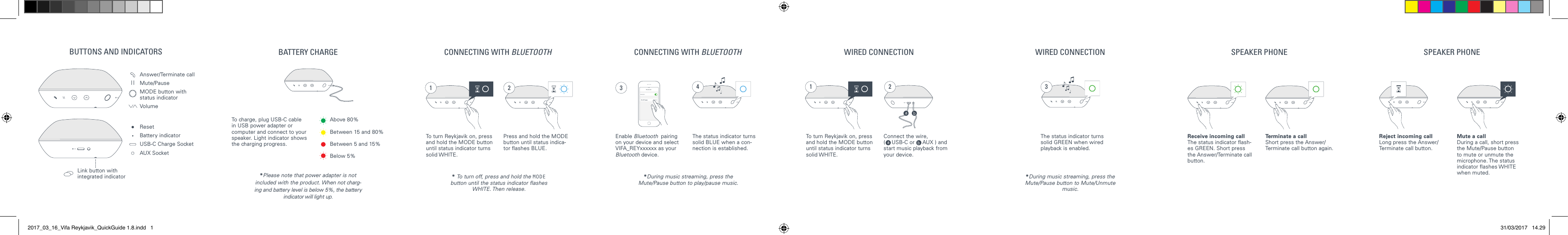 Bluetooth14:52BluetoothPaired31 31 2 4 2BUTTONS AND INDICATORS BATTERY CHARGE CONNECTING WITH BLUETOOTH CONNECTING WITH BLUETOOTH WIRED CONNECTION WIRED CONNECTION SPEAKER PHONE SPEAKER PHONEAnswer/Terminate call Mute/Pause MODE button with status indicator Volume Reset Battery indicatorUSB-C Charge SocketAUX SocketLink button withintegrated indicatorTo turn Reykjavik on, press and hold the MODE button until status indicator turns solid WHITE.* To turn off, press and hold the MODE button until the status indicator ashes WHITE. Then release.*During music streaming, press the Mute/Pause button to Mute/Unmute music.*During music streaming, press the Mute/Pause button to play/pause music.Enable Bluetooth  pairing on your device and select VIFA_REYxxxxxx as your Bluetooth device.Press and hold the MODE button until status indica-tor ashes BLUE.The status indicator turns solid BLUE when a con-nection is established.To turn Reykjavik on, press and hold the MODE button until status indicator turns solid WHITE.Connect the wire,  (    USB-C or     AUX ) and start music playback from your device.The status indicator turns solid GREEN when wired playback is enabled.To charge, plug USB-C cable in USB power adapter or computer and connect to your speaker. Light indicator shows the charging progress.*Please note that power adapter is not included with the product. When not charg-ing and battery level is below 5%, the battery indicator will light up.Above 80%Between 15 and 80%Between 5 and 15%Below 5%Receive incoming callThe status indicator ash-es GREEN. Short press the Answer/Terminate call button. Reject incoming callLong press the Answer/Terminate call button. Terminate a callShort press the Answer/Terminate call button again.Mute a callDuring a call, short press the Mute/Pause button to mute or unmute the microphone. The status indicator ashes WHITE when muted. 2017_03_16_Vifa Reykjavik_QuickGuide 1.8.indd   1 31/03/2017   14.29