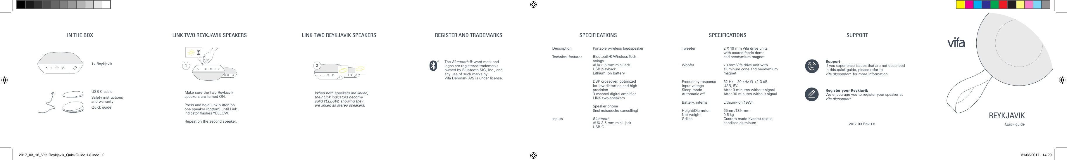 21LINK TWO REYKJAVIK SPEAKERS LINK TWO REYKJAVIK SPEAKERS REGISTER AND TRADEMARKS SPECIFICATIONS SPECIFICATIONS SUPPORTPortable wireless loudspeaker Bluetooth&reg; Wireless Tech-nologyAUX 3.5 mm mini jackUSB playbackLithium Ion battery DSP crossover, optimized for low distortionand high precision3 channel digital amplierLINK two speakersSpeaker phone (Incl noise/echo cancelling)Bluetooth AUX 3.5 mm mini-‐jackUSB-C2 X 19 mm Vifa drive units  with coated fabric dome    and neodymium magnet70 mm Vifa drive unit with aluminum cone and neodymium magnet62 Hz &ndash; 20 kHz @ +/- 3 dBUSB, 5V.After 3 minutes without signalAfter 30 minutes without signalLithium-Ion 19Wh65mm/139 mm 0.5 kg Custom made Kvadrat textile,anodized aluminum DescriptionTechnical features InputsTweeterWooferFrequency responseInput voltageSleep modeAutomatic offBattery, internalHeight/DiameterNet weight Grilles SupportIf you experience issues that are not described  in this quick-guide, please refer to  vifa.dk/support  for more informationRegister your ReykjavikWe encourage you to register your speaker atvifa.dk/support2017 03 Rev.1.8IN THE BOXUSB-C cableSafety instructions and warranty Quick guide1x Reykjavik Make sure the two Reykjavik speakers are turned ON.Press and hold Link button on one speaker (bottom) until Link indicator  ashes YELLOW. Repeat on the second speaker. When both speakers are linked, their Link indicators become solid YELLOW, showing they are linked as stereo speakers.The Bluetooth &reg; word mark and logos are registered trademarks owned by Bluetooth SIG, Inc., and any use of such marks by  Vifa Denmark A/S is under license.REYKJAVIKQuick guide2017_03_16_Vifa Reykjavik_QuickGuide 1.8.indd   2 31/03/2017   14.29