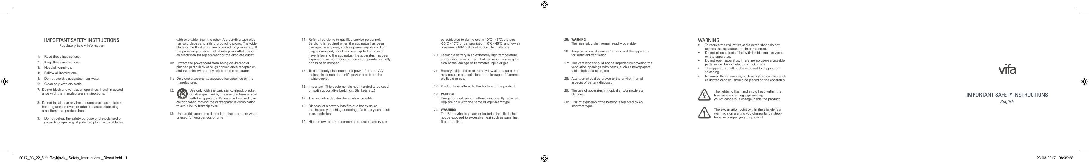 IMPORTANT SAFETY INSTRUCTIONSRegulatory Safety Information1:  Read these instructions. 2:  Keep these instructions. 3:  Heed all warnings. 4:  Follow all instructions. 5:  Do not use this apparatus near water. 6:  Clean only with dry cloth. 7:  Do not block any ventilation openings. Install in accord-ance with the manufacturer&rsquo;s instructions. 8:  Do not install near any heat sources such as radiators, heat registers, stoves, or other apparatus (including ampliﬁers) that produce heat. 9:  Do not defeat the safety purpose of the polarized or grounding-type plug. A polarized plug has two blades with one wider than the other. A grounding type plug has two blades and a third grounding prong. The wide blade or the third prong are provided for your safety. If the provided plug does not ﬁt into your outlet consult an electrician for replacement of the obsolete outlet. 10:  Protect the power cord from being wal-ked on or pinched particularly at plugs convenience receptacles and the point where they exit from the apparatus. 11:  Only use attachments /accessories speciﬁed by the manufacturer. 12:  Use only with the cart, stand, tripod, bracket or table speciﬁed by the manufacturer or sold with the apparatus. When a cart is used, use caution when moving the cart/apparatus combination to avoid injury from tip-over. 13:  Unplug this apparatus during lightning storms or when unused for long periods of time.14:  Refer all servicing to qualiﬁed service personnel. Servicing is required when the apparatus has been damaged in any way, such as power-supply cord or plug is damaged, liquid has been spilled or objects have fallen into the apparatus, the apparatus has been exposed to rain or moisture, does not operate normally or has been dropped. 15:  To completely disconnect unit power from the AC mains, disconnect the unit&rsquo;s power cord from the mains socket.16:  Important! This equipment is not intended to be used on soft support (like beddings. Blankets etc.)17:  The socket-outlet shall be easily accessible.18:  Disposal of a battery into ﬁre or a hot oven, or  mechanically crushing or cutting of a battery can result in an explosion19:  High or low extreme temperatures that a battery can be subjected to during use is 10&ordm;C - 45&ordm;C, storage -20&ordm;C - 40&ordm;C or transportation 10&ordm;C - 45&ordm;C; and low air pressure is 86-106Kpa at 2000m. high altitude20:  Leaving a battery in an extremely high temperature surrounding environment that can result in an explo-sion or the leakage of ﬂammable liquid or gas.21:  Battery subjected to extremely low air pressure that may result in an explosion or the leakage of ﬂamma-ble liquid or gas.22:  Product label afﬁxed to the bottom of the product.23:  CAUTION:   Danger of explosion if battery is incorrectly replaced.  Replace only with the same or equivalent type.24:   WARNING:   The Battery(battery pack or batteries installed) shall not be exposed to excessive heat such as sunshine, ﬁre or the like.25:   WARNING:  The main plug shall remain readily operable26:   Keep minimum distances 1cm around the apparatus for sufﬁcient ventilation27:   The ventilation should not be impeded by covering the ventilation openings with items, such as newspapers, table-cloths, curtains, etc.28:   Attention should be drawn to the environmental aspects of battery disposal.29:   The use of apparatus in tropical and/or moderate climates.30:   Risk of explosion if the battery is replaced by an incorrect type.WARNING:&bull;   To reduce the risk of ﬁre and electric shock do not expose this apparatus to rain or moisture.&bull;   Do not place objects ﬁlled with liquids such as vases on the apparatus.&bull;   Do not open apparatus. There are no user-serviceable parts inside. Risk of electric shock inside.&bull;   The apparatus shall not be exposed to dripping or splashing.&bull;   No naked ﬂame sources, such as lighted candles,such as lighted candles, should be placed on the apparatusThe lightning ﬂash and arrow head within the triangle is a warning sign alerting  you of dangerous voltage inside the productThe exclamation point within the triangle is a warning sign alerting you oﬁmportant instruc-tions  accompanying the product.IMPORTANT SAFETY INSTRUCTIONSEnglish2017_03_22_Vifa Reykjavik_ Safety_Instructions _Diecut.indd   1 23-03-2017   08:39:28