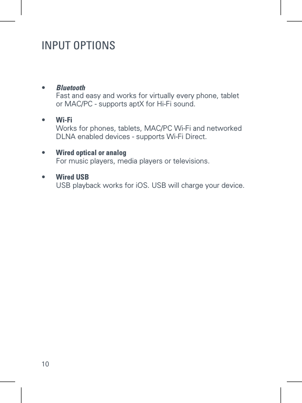 10INPUT OPTIONS&bull;  Bluetooth   Fast and easy and works for virtually every phone, tablet or MAC/PC - supports aptX for Hi-Fi sound. &bull; Wi-Fi     Works for phones, tablets, MAC/PC Wi-Fi and networked DLNA enabled devices - supports Wi-Fi Direct. &bull; Wired optical or analog    For music players, media players or televisions.&bull;  Wired USB    USB playback works for iOS. USB will charge your device.