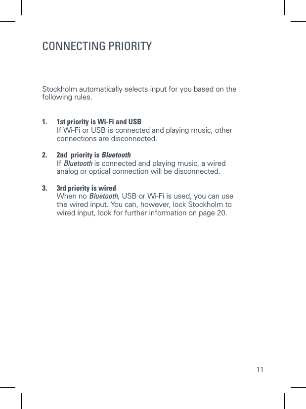 11INPUT OPTIONSCONNECTING PRIORITYStockholm automatically selects input for you based on the following rules. 1.  1st priority is Wi-Fi and USB   If Wi-Fi or USB is connected and playing music, other connections are disconnected. 2.  2nd  priority is Bluetooth   If  Bluetooth is connected and playing music, a wired analog or optical connection will be disconnected. 3.  3rd priority is wired   When  no  Bluetooth, USB or Wi-Fi is used, you can use the wired input. You can, however, lock Stockholm to wired input, look for further information on page 20.