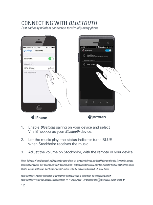 12CONNECTING WITH BLUETOOTHFast and easy wireless connection for virtually every phone1. Enable Bluetooth pairing on your device and select    Vifa BTxxxxxx as your Bluetooth device.2.  Let the music play, the status indicator turns BLUE    when Stockholm receives the music. 3.  Adjust the volume on Stockholm, with the remote or your device.Note: Release of the Bluetooth pairing can be done either on the paired device, on Stockholm or with the Stockholm remote. On Stockholm press the &rdquo;Volume up&rdquo; and &rdquo;Volume down&rdquo; button simultaneously until the indicator ﬂashes BLUE three times.  On the remote hold down the &rdquo;Mute/Unmute&rdquo; button until the indicator ﬂashes BLUE three times.  Page 13: Note*: Internet connection in Wi-Fi Direct mode will have to come from the mobile network. Page 13: Note **: You can release Stockholm from Wi-Fi Direct mode  - by pressing the   CONNECT button brieﬂy.  