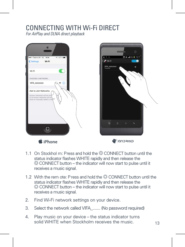 131.1  On Stockhol m: Press and hold the   CONNECT button until the   status indicator ﬂashes WHITE rapidly and then release the    CONNECT button &ndash; the indicator will now start to pulse until it   receives a music signal.1.2  With the rem ote: P ress and hold the   CONNECT button until the   status indicator ﬂashes WHITE rapidly and then release the    CONNECT button &ndash; the indicator will now start to pulse until it   receives a music signal.2.  Find Wi-Fi network settings on your device.3. Select the network called VIFA_....... (No password required)4.  Play music on your device &ndash; the status indicator turns  solid WHITE when Stockholm receives the music.CONNECTING WITH Wi-Fi DIRECTFor AirPlay and DLNA direct playback
