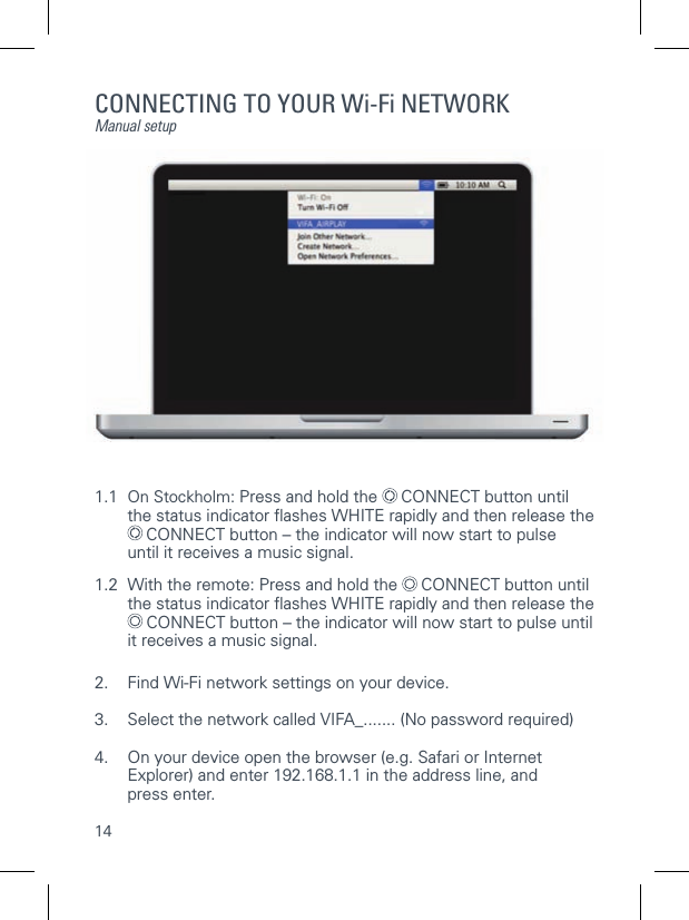 14CONNECTING TO YOUR Wi-Fi NETWORKManual setup1.1  On Stockholm: Press and hold the   CONNECT button until   the status indicator ﬂ ashes WHITE rapidly and then release the   CONNECT button &ndash; the indicator will now start to pulse      until it receives a music signal.1.2  With the remote: Press and hold the   CONNECT button until   the status indicator ﬂ ashes WHITE rapidly and then release the   CONNECT button &ndash; the indicator will now start to pulse until   it receives a music signal. 2.  Find Wi-Fi network settings on your device.3.  Select the network called VIFA_....... (No password required)4.   On your device open the browser (e.g. Safari or Internet Explorer) and enter 192.168.1.1 in the address line, andpress enter.