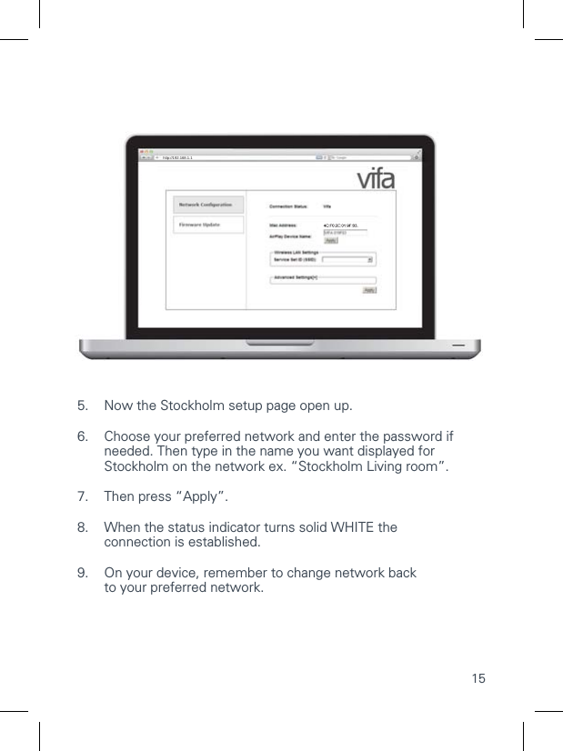 15CONNECTING TO YOUR Wi-Fi NETWORKManual setup1.1  On Stockholm: Press and hold the   CONNECT button until    the status indicator ﬂashes WHITE rapidly and then release the    CONNECT button &ndash; the indicator will now start to pulse     until it receives a music signal.1.2  With the remote: Press and hold the   CONNECT button until    the status indicator ﬂashes WHITE rapidly and then release the    CONNECT button &ndash; the indicator will now start to pulse until    it receives a music signal. 2.  Find Wi-Fi network settings on your device.3.  Select the network called VIFA_....... (No password required)4.  On your device open the browser (e.g. Safari or Internet  Explorer) and enter 192.168.1.1 in the address line, and press enter.5.  Now the Stockholm setup page open up.6.  Choose your preferred network and enter the password if     needed. Then type in the name you want displayed for    Stockholm on the network ex. &ldquo;Stockholm Living room&rdquo;.7.  Then press &ldquo;Apply&rdquo;.8.   When the status indicator turns solid WHITE the  connection is established.9.  On your device, remember to change network back  to your preferred network.http://192.168.1.1VIFA AIRPLAY SETUP