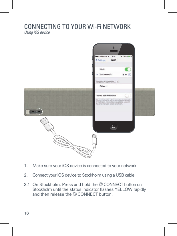 16CONNECTING TO YOUR Wi-Fi NETWORKUsing iOS device1.  Make sure your iOS device is connected to your network.2.  Connect your iOS device to Stockholm using a USB cable.3.1  On Stockholm: Press and hold the   CONNECT button on   Stockholm until the status indicator ﬂ ashes YELLOW rapidly   and then release the   CONNECT button.