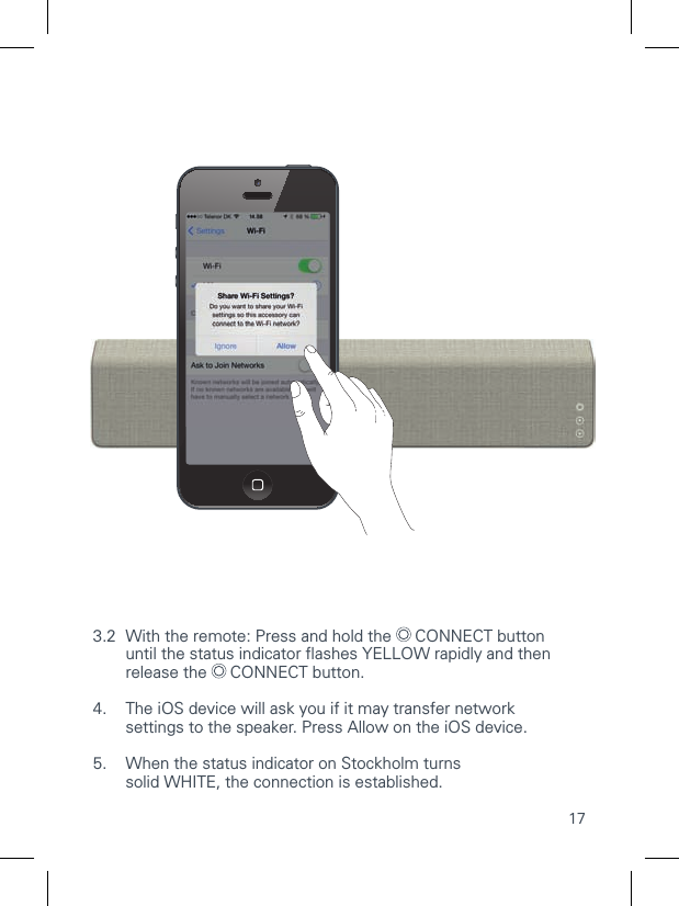 173.2  With the remote: Press and hold the   CONNECT button   until the status indicator ﬂ ashes YELLOW rapidly and then    release the   CONNECT button.4.   The iOS device will ask you if it may transfer network settings to the speaker. Press Allow on the iOS device.5.   When the status indicator on Stockholm turnssolid WHITE, the connection is established.