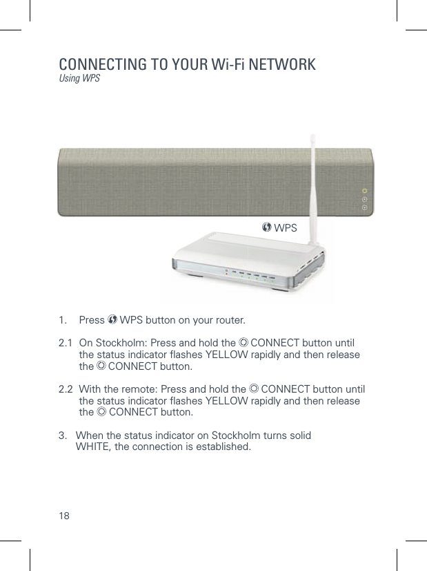 18CONNECTING TO YOUR Wi-Fi NETWORKUsing WPS1. Press  WPS button on your router.2.1  On Stockholm: Press and hold the   CONNECT button until   the status indicator ﬂ ashes YELLOW rapidly and then release  the  CONNECT button.2.2  With the remote: Press and hold the   CONNECT button until     the status indicator ﬂ ashes YELLOW rapidly and then release  the  CONNECT button.3.    When the status indicator on Stockholm turns solid WHITE, the connection is established.   WPS