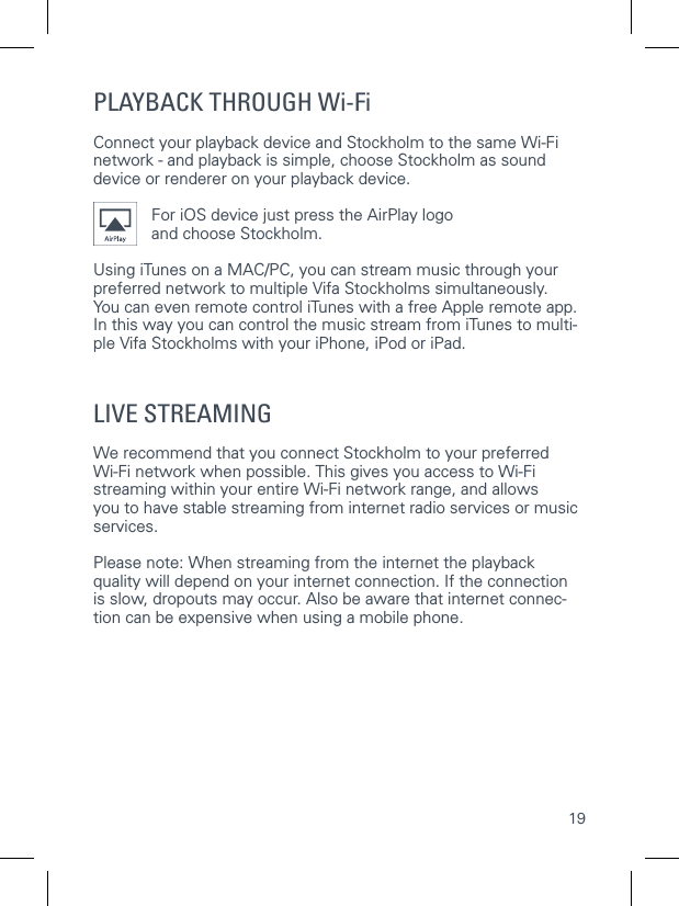 19CONNECTING TO YOUR Wi-Fi NETWORKUsing WPS   WPSPLAYBACK THROUGH Wi-FiConnect your playback device and Stockholm to the same Wi-Fi network - and playback is simple, choose Stockholm as sound device or renderer on your playback device.For iOS device just press the AirPlay logoand choose Stockholm. Using iTunes on a MAC/PC, you can stream music through your preferred network to multiple Vifa Stockholms simultaneously.  You can even remote control iTunes with a free Apple remote app.In this way you can control the music stream from iTunes to multi-ple Vifa Stockholms with your iPhone, iPod or iPad.LIVE STREAMINGWe recommend that you connect Stockholm to your preferred  Wi-Fi network when possible. This gives you access to Wi-Fi streaming within your entire Wi-Fi network range, and allows  you to have stable streaming from internet radio services or music services.Please note: When streaming from the internet the playback  quality will depend on your internet connection. If the connection  is slow, dropouts may occur. Also be aware that internet connec-tion can be expensive when using a mobile phone. 