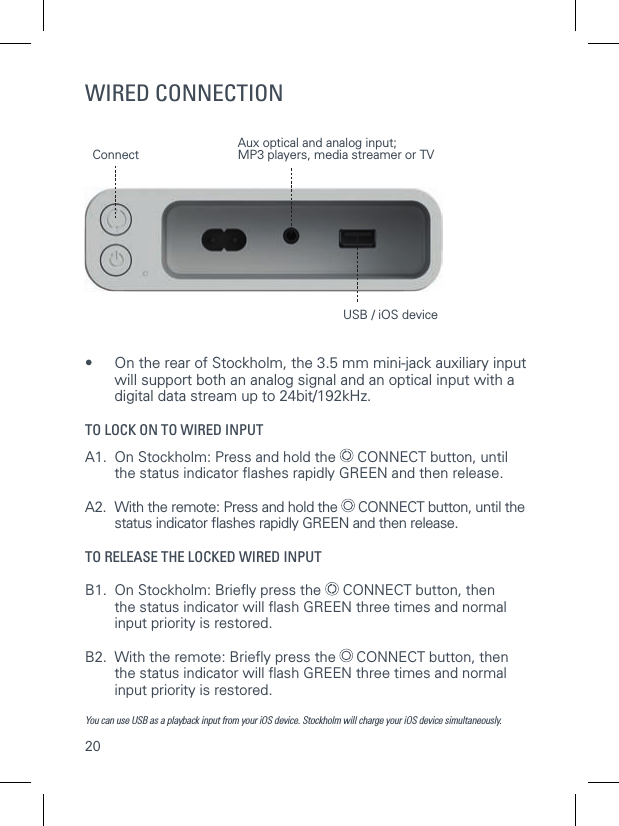 20WIRED CONNECTION&bull;     On the rear of Stockholm, the 3.5 mm mini-jack auxiliary input will support both an analog signal and an optical input with a digital data stream up to 24bit/192kHz. TO LOCK ON TO WIRED INPUTA1.  On Stockholm: Press and hold the   CONNECT button, until   the status indicator ﬂ ashes rapidly GREEN and then release. A2.  With the remote: Press and hold the   CONNECT button, until the   status indicator ﬂ ashes rapidly GREEN and then release. TO RELEASE THE LOCKED WIRED INPUTB1.  On Stockholm: Brieﬂ y press the   CONNECT button, then   the status indicator will ﬂ ash GREEN three times and normal    input priority is restored.B2.  With the remote: Brieﬂ y press the   CONNECT button, then    the status indicator will ﬂ ash GREEN three times and normal    input priority is restored. You can use USB as a playback input from your iOS device. Stockholm will charge your iOS device simultaneously.Aux optical and analog input; MP3 players, media streamer or TVUSB / iOS deviceConnect