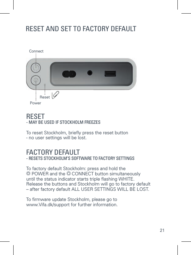 21ResetConnectRESET AND SET TO FACTORY DEFAULTRESET- MAY BE USED IF STOCKHOLM FREEZESTo reset Stockholm, brieﬂ y press the reset button- no user settings will be lost. FACTORY DEFAULT  - RESETS STOCKHOLM&rsquo;S SOFTWARE TO FACTORY SETTINGSTo factory default Stockholm: press and hold the  POWER and the   CONNECT button simultaneously until the status indicator starts triple ﬂ ashing WHITE. Release the buttons and Stockholm will go to factory default&ndash; after factory default ALL USER SETTINGS WILL BE LOST.To ﬁ rmware update Stockholm, please go to www.Vifa.dk/support for further information.Power