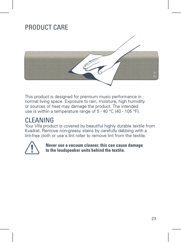 23This product is designed for premium music performance innormal living space. Exposure to rain, moisture, high humidityor sources of heat may damage the product. The intended use is within a temperature range of 5 - 40 &deg;C (40 - 105 &deg;F).CLEANINGYour Vifa product is covered by beautiful highly durable textile from Kvadrat. Remove non-greasy stains by carefully dabbing with a lint-free cloth or use a lint roller to remove lint from the textile.Never use a vacuum cleaner, this can cause damageto the loudspeaker units behind the textile.PRODUCT CARE