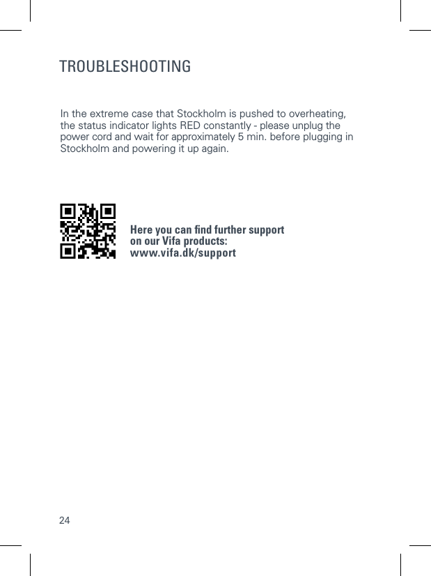 24TROUBLESHOOTINGIn the extreme case that Stockholm is pushed to overheating,  the status indicator lights RED constantly - please unplug the power cord and wait for approximately 5 min. before plugging in Stockholm and powering it up again.   Here you can ﬁnd further support  on our Vifa products: www.vifa.dk/support