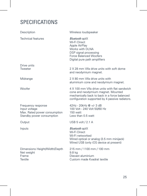 25SPECIFICATIONSDescription  Wireless loudspeaker Technical features  Bluetooth aptX  Wi-Fi Direct  Apple AirPlay   Works with DLNA   DSP signal processing   Force Balanced Woofers   Digital pure path ampliﬁersDrive units Tweeter  2 X 28 mm Vifa drive units with soft dome    and neodymium magnet.Midrange  2 X 80 mm Vifa drive units with    aluminium cone and neodymium magnet.Woofer  4 X 100 mm Vifa drive units with ﬂat sandwich    cone and neodymium magnet. Mounted    mechanically back to back in a force balanced   conﬁguration supported by 4 passive radiators.Frequency response  42Hz - 20kHz @ +/- 3 dBInput voltage  100 Volt - 240 Volt 50/60 HzMax. Rated power consumption  150 wattStandby power consumption  Less than 0.5 wattOutput  USB 5 volt / 2.1 A  Inputs  Bluetooth aptX   Wi-Fi Direct  Wi-Fi networked  Wired optical or analog (3.5 mm minijack)   Wired USB (only iOS device at present)Dimensions Height/Width/Depth  215 mm / 1100 mm / 100 mmNet weight  9.8 kgFrame  Diecast aluminiumTextile  Custom made Kvadrat textile