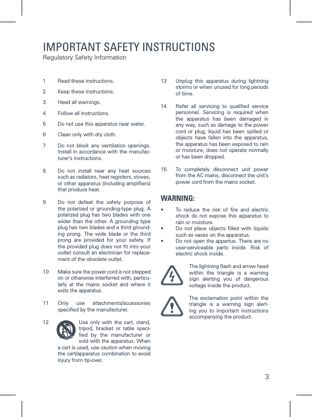 31  Read these instructions.2  Keep these instructions. 3  Heed all warnings. 4  Follow all instructions. 5  Do not use this apparatus near water. 6  Clean only with dry cloth. 7  Do not block any ventilation openings. Install in accordance with the manufac-turer&rsquo;s instructions. 8  Do not install near any heat sources such as radiators, heat registers, stoves, or other apparatus (including ampliﬁers) that produce heat. 9  Do not defeat the safety purpose of the polarized or grounding-type plug. A polarized plug has two blades with one wider than the other. A grounding type plug has two blades and a third ground-ing prong. The wide blade or the third prong are provided for your safety. If the provided plug does not ﬁt into your outlet consult an electrician for replace-ment of the obsolete outlet. 10  Make sure the power cord is not stepped on or otherwise interferred with, particu-larly at the mains socket and where it exits the apparatus. 11  Only use attachments/accessories speciﬁed by the manufacturer. 12  Use only with the cart, stand, tripod, bracket or table speci-ﬁed by the manufacturer or sold with the apparatus. When a cart is used, use caution when moving the cart/apparatus combination to avoid injury from tip-over. 13  Unplug this apparatus during lightning storms or when unused for long periods of time.14  Refer all servicing to qualiﬁed service personnel. Servicing is required when the apparatus has been damaged in any way, such as damage to the power cord or plug, liquid has been spilled or objects have fallen into the apparatus, the apparatus has been exposed to rain or moisture, does not operate normally or has been dropped. 15  To completely disconnect unit power from the AC mains, disconnect the unit&rsquo;s power cord from the mains socket.WARNING:&bull;  To reduce the risk of ﬁre and electric shock do not expose this apparatus to rain or moisture.&bull;  Do not place objects ﬁlled with liquids such as vases on the apparatus.&bull;  Do not open the appartus. There are no user-serviceable parts inside. Risk of electric shock inside. The lightning ﬂash and arrow head within the triangle is a warning sign alerting you of dangerous voltage inside the product. The exclamation point within the triangle is a warning sign alert-ing you to important instructions  accompanying the product.  IMPORTANT SAFETY INSTRUCTIONS Regulatory Safety Information