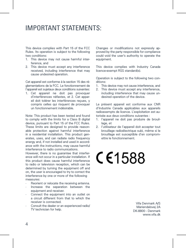 4This device complies with Part 15 of the FCC Rules. Its operation is subject to the following two conditions:1.   This device may not cause harmful inter-ference, and2.   This device must accept any interference received, including interference that may cause undesired operation.Cet appareil est conforme &agrave; la section 15 des r&eacute;-glementations de la FCC. Le fonctionnement de l&rsquo;appareil est sujetaux deux conditions suivantes:1.  Cet appareil ne doit pas provoquer d&rsquo;interf&eacute;rences n&eacute;fastes, et 2. Cet appar-eil doit tol&eacute;rer les interf&eacute;rences re&ccedil;ues, y compris celles qui risquent de provoquer un fonctionnement ind&eacute;sirable.Note: This product has been tested and found to comply with the limits for a Class B digital device, pursuant to Part 15 of the FCC Rules. These limits are designed to provide reason-able protection against harmful interference in a residential installation. This product gen-erates, uses, and can radiate radio frequency energy and, if not installed and used in accord-ance with the instructions, may cause harmful interference to radio communications.However, there is no guarantee that interfer-ence will not occur in a particular installation. If this product does cause harmful interference to radio or television reception, which can be determined by turning the equipment off and on, the user is encouraged to try to correct the interference by one or more of the followingmeasures:&middot;   Reorient or relocate the receiving antenna.&middot;   Increase the separation between the equipment and receiver.&middot;   Connect the equipment into an outlet on a circuit different from that to which the receiver is connected.&middot;   Consult the dealer or an experienced radio/TV technician for help.Changes or modiﬁcations not expressly ap-proved by the party responsible for compliance could void the user&rsquo;s authority to operate the equipment.This device complies with Industry Canada licence-exempt RSS standard(s).Operation is subject to the following two con-ditions:1.  This device may not cause interference, and2.   This device must accept any interference, including interference that may cause un-desired operation of the device.Le pr&eacute;sent appareil est conforme aux CNR d&rsquo;Industrie Canada applicables aux appareils radioexempts de licence. L&rsquo;exploitation est au-toris&eacute;e aux deux conditions suivantes :1.   l&rsquo;appareil ne doit pas produire de brouil-lage, et2.   l&rsquo;utilisateur de l&rsquo;appareil doit accepter tout brouillage radio&eacute;lectrique subi, m&ecirc;me si le brouillage est susceptible d&rsquo;en comprom-ettre le fonctionnement.Vifa Denmark A/SMariendalsvej 2ADK-8800 - Denmark www.vifa.dkIMPORTANT STATEMENTS: