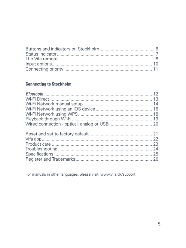 5Buttons and indicators on Stockholm ............................................ 6 Status indicator .............................................................................. 7 The Vifa remote ............................................................................. 8 Input options ................................................................................ 10 Connecting priority ...................................................................... 11Connecting to StockholmBluetooth  ...................................................................................... 12 Wi-Fi Direct .................................................................................. 13 Wi-Fi Network manual setup  ...................................................... 14 Wi-Fi Network using an iOS device ............................................. 16  Wi-Fi Network using WPS ........................................................... 18 Playback through Wi-Fi ................................................................ 19 Wired connection - optical, analog or USB .................................. 20Reset and set to factory default .................................................. 21 Vifa app ........................................................................................ 22 Product care ................................................................................ 23 Troubleshooting ........................................................................... 24 Speciﬁcations .............................................................................. 25 Register and Trademarks ............................................................. 26 For manuals in other languages, please visit: www.vifa.dk/support