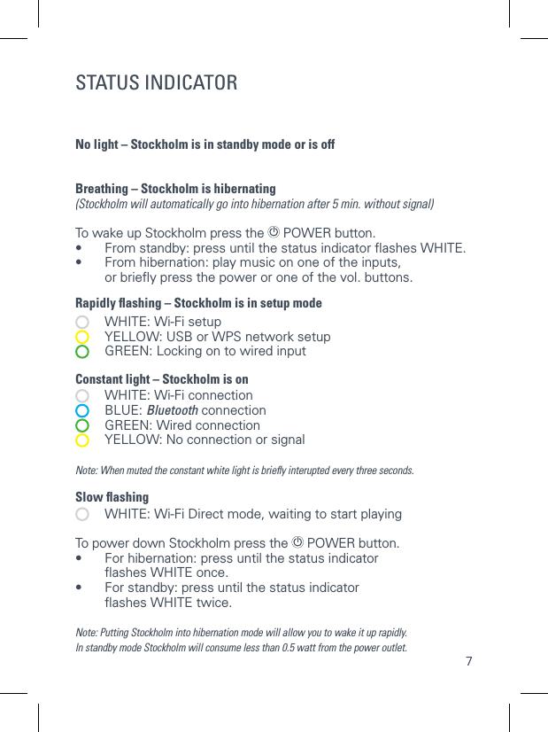 7STATUS INDICATORNo light &ndash; Stockholm is in standby mode or is off  Breathing &ndash; Stockholm is hibernating (Stockholm will automatically go into hibernation after 5 min. without signal) To wake up Stockholm press the  POWER button. &bull;  From standby: press until the status indicator ﬂashes WHITE. &bull;   From hibernation: play music on one of the inputs, or brieﬂy press the power or one of the vol. buttons.Rapidly ﬂashing &ndash; Stockholm is in setup mode   WHITE: Wi-Fi setup   YELLOW: USB or WPS network setup   GREEN: Locking on to wired input Constant light &ndash; Stockholm is on   WHITE: Wi-Fi connection  BLUE: Bluetooth connection   GREEN: Wired connection   YELLOW: No connection or signalNote: When muted the constant white light is brieﬂy interupted every three seconds.Slow ﬂashing   WHITE: Wi-Fi Direct mode, waiting to start playing To power down Stockholm press the  POWER button.&bull;   For hibernation: press until the status indicator ﬂashes WHITE once. &bull;  For standby: press until the status indicator   ﬂashes WHITE twice.Note: Putting Stockholm into hibernation mode will allow you to wake it up rapidly.In standby mode Stockholm will consume less than 0.5 watt from the power outlet. BUTTONS AND INDICATORS ON STOCKHOLM