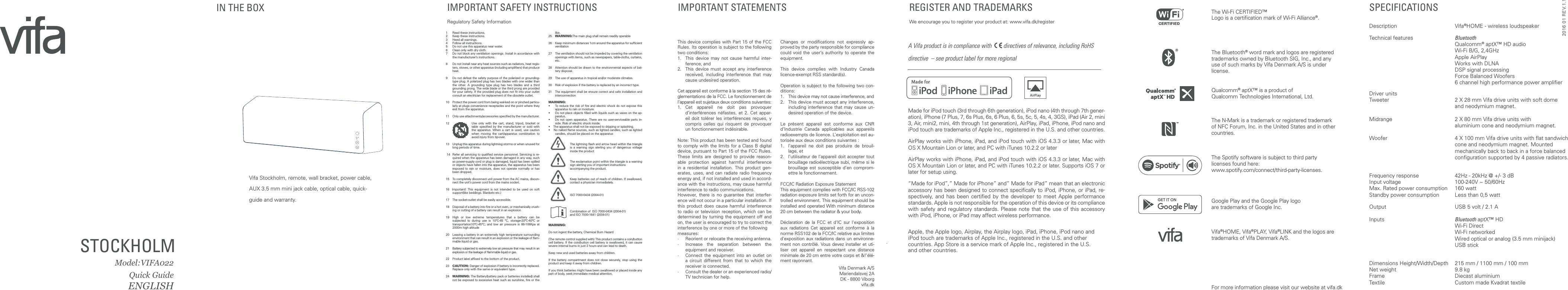 Vifa Stockholm, remote, wall bracket, power cable, AUX 3.5 mm mini jack cable, optical cable, quick-guide and warranty. STOCKHOLM    Model:VIFA022Quick GuideENGLISH For more information please visit our website at vifa.dkIMPORTANT SAFETY INSTRUCTIONS Regulatory Safety InformationThis device complies with Part 15 of the FCC Rules. Its operation is subject to the following two conditions:1.   This device may not cause harmful inter-ference, and2.   This device must accept any interference received, including interference that may cause undesired operation.Cet appareil est conforme &agrave; la section 15 des r&eacute;-glementations de la FCC. Le fonctionnement de l&rsquo;appareil est sujetaux deux conditions suivantes:1.  Cet appareil ne doit pas provoquer d&rsquo;interf&eacute;rences n&eacute;fastes, et 2. Cet appar-eil doit tol&eacute;rer les interf&eacute;rences re&ccedil;ues, y compris celles qui risquent de provoquer un fonctionnement ind&eacute;sirable.Note: This product has been tested and found to comply with the limits for a Class B digital device, pursuant to Part 15 of the FCC Rules. These limits are designed to provide reason-able protection against harmful interference in a residential installation. This product gen-erates, uses, and can radiate radio frequency energy and, if not installed and used in accord-ance with the instructions, may cause harmful interference to radio communications.However, there is no guarantee that interfer-ence will not occur in a particular installation. If this product does cause harmful interference to radio or television reception, which can be determined by turning the equipment off and on, the user is encouraged to try to correct the interference by one or more of the followingmeasures:&middot;   Reorient or relocate the receiving antenna.&middot;   Increase the separation between the equipment and receiver.&middot;   Connect the equipment into an outlet on a circuit different from that to which the receiver is connected.&middot;   Consult the dealer or an experienced radio/TV technician for help.Changes or modiﬁcations not expressly ap-proved by the party responsible for compliance could void the user&rsquo;s authority to operate the equipment.This device complies with Industry Canada licence-exempt RSS standard(s).Operation is subject to the following two con-ditions:1.  This device may not cause interference, and2.   This device must accept any interference, including interference that may cause un-desired operation of the device.Le pr&eacute;sent appareil est conforme aux CNR d&rsquo;Industrie Canada applicables aux appareils radioexempts de licence. L&rsquo;exploitation est au-toris&eacute;e aux deux conditions suivantes :1.   l&rsquo;appareil ne doit pas produire de brouil-lage, et2.   l&rsquo;utilisateur de l&rsquo;appareil doit accepter tout brouillage radio&eacute;lectrique subi, m&ecirc;me si le brouillage est susceptible d&rsquo;en comprom-ettre le fonctionnement.FCC/IC Radiation Exposure StatementThis equipment complies with FCC/IC RSS-102 radiation exposure limits set forth for an uncon-trolled environment. This equipment should be installed and operated With minimum distance 20 cm between the radiator &amp; your body. D&eacute;claration de la FCC et d'IC sur l'exposition aux radiations Cet appareil est conforme &agrave; la norme RSS102 de la FCC/IC relative aux limites d'exposition aux radiations dans un environne-ment non contr&ocirc;l&eacute;. Vous devez installer et uti-liser cet appareil en respectant une distance minimale de 20 cm entre votre corps et &amp;!'&eacute;l&eacute;-ment rayonnant.Vifa Denmark A/SMariendalsvej 2ADK - 8800 Viborg vifa.dkIMPORTANT STATEMENTS REGISTER AND TRADEMARKS We encourage you to register your product at: www.vifa.dk/registerA Vifa product is in compliance with    directives of relevance, including RoHS directive  &ndash; see product label for more regionalMade for iPod touch (3rd through 6th generation), iPod nano (4th through 7th gener-ation), iPhone (7 Plus, 7, 6s Plus, 6s, 6 Plus, 6, 5s, 5c, 5, 4s, 4, 3GS), iPad (Air 2, mini 3, Air, mini2, mini, 4th through 1st generation), AirPlay, iPad, iPhone, iPod nano and iPod touch are trademarks of Apple Inc., registered in the U.S. and other countries. AirPlay works with iPhone, iPad, and iPod touch with iOS 4.3.3 or later, Mac with OS X Mountain Lion or later, and PC with iTunes 10.2.2 or laterAirPlay works with iPhone, iPad, and iPod touch with iOS 4.3.3 or later, Mac with OS X Mountain Lion or later, and PC with iTunes 10.2.2 or later. Supports iOS 7 or later for setup using.&ldquo;Made for iPod&rdquo;,&rdquo; Made for iPhone&rdquo; and&rdquo; Made for iPad&rdquo; mean that an electronic accessory has been designed to connect speciﬁcally to iPod, iPhone, or iPad, re-spectively, and has been certiﬁed by the developer to meet Apple performance standards. Apple is not responsible for the operation of this device or its compliance with safety and regulatory standards. Please note that the use of this accessory with iPod, iPhone, or iPad may affect wireless performance.Apple, the Apple logo, Airplay, the Airplay logo, iPad, iPhone, iPod nano and iPod touch are trademarks of Apple Inc., registered in the U.S. and other  countries. App Store is a service mark of Apple Inc., registered in the U.S.  and other countries.The Wi-Fi CERTIFIED&trade;  Logo is a certiﬁcation mark of Wi-Fi Alliance&reg;.The Bluetooth&reg; word mark and logos are registered  trademarks owned by Bluetooth SIG, Inc., and any use of such marks by Vifa Denmark A/S is under license. Qualcomm&reg; aptX&trade; is a product of  Qualcomm Technologies International, Ltd.The N-Mark is a trademark or registered trademark of NFC Forum, Inc. in the United States and in other countries. The Spotify software is subject to third party  licenses found here:  www.spotify.com/connect/third-party-licenses.Vifa&reg;HOME, Vifa&reg;PLAY, Vifa&reg;LINK and the logos are trademarks of Vifa Denmark A/S.Google Play and the Google Play logo  are trademarks of Google Inc.IN THE BOX  SPECIFICATIONSDescription Vifa&reg;HOME - wireless loudspeaker Technical features  Bluetooth  Qualcomm&reg; aptX&trade; HD audio  Wi-Fi B/G, 2,4GHz  Apple AirPlay  Works with DLNA  DSP signal processing  Force Balanced Woofers  6 channel high performance power ampliﬁerDriver units Tweeter  2 X 28 mm Vifa drive units with soft dome  and neodymium magnet.Midrange  2 X 80 mm Vifa drive units with  aluminium cone and neodymium magnet.Woofer  4 X 100 mm Vifa drive units with ﬂat sandwich  cone and neodymium magnet. Mounted  mechanically back to back in a force balanced  conﬁguration supported by 4 passive radiators.Frequency response  42Hz - 20kHz @ +/- 3 dBInput voltage  100-240V ~ 50/60HzMax. Rated power consumption  160 wattStandby power consumption  Less than 0,5 wattOutput  USB 5 volt / 2.1 A Inputs  Bluetooth aptX&trade; HD  Wi-Fi Direct  Wi-Fi networked  Wired optical or analog (3.5 mm minijack)  USB stickDimensions Height/Width/Depth  215 mm / 1100 mm / 100 mmNet weight  9.8 kgFrame  Diecast aluminiumTextile  Custom made Kvadrat textile1  Read these instructions. 2  Keep these instructions. 3  Heed all warnings. 4  Follow all instructions. 5  Do not use this apparatus near water. 6  Clean only with dry cloth. 7  Do not block any ventilation openings. Install in accordance with the manufacturer&rsquo;s instructions. 8  Do not install near any heat sources such as radiators, heat regis-ters, stoves, or other apparatus (including ampliﬁers) that produce heat. 9  Do not defeat the safety purpose of the polarized or grounding-type plug. A polarized plug has two blades with one wider than the other. A grounding type plug has two blades and a third grounding prong. The wide blade or the third prong are provided for your safety. If the provided plug does not ﬁt into your outlet consult an electrician for replacement of the obsolete outlet. 10  Protect the power cord from being wal-ked on or pinched particu-larly at plugs convenience receptacles and the point where they exit from the apparatus. 11  Only use attachments/accessories speciﬁed by the manufacturer. 12  Use only with the cart, stand, tripod, bracket or table speciﬁed by the manufacturer or sold with the apparatus. When a cart is used, use caution when moving the cart/apparatus combination to avoid injury from tip-over. 13  Unplug this apparatus during lightning storms or when unused for long periods of time. 14  Refer all servicing to qualiﬁed service personnel. Servicing is re-quired when the apparatus has been damaged in any way, such as power-supply cord or plug is damaged, liquid has been spilled or objects have fallen into the apparatus, the apparatus has been exposed to rain or moisture, does not operate normally or has been dropped. 15  To completely disconnect unit power from the AC mains, discon-nect the unit&rsquo;s power cord from the mains socket.16  Important! This equipment is not intended to be used on soft support(like beddings. Blankets etc.)17  The socket-outlet shall be easily accessible.18  Disposal of a battery into ﬁre or a hot oven, or mechanically crush-ing or cutting of a battery can result in an explosion19  High or low extreme temperatures that a battery can be subjected to during use is 10&ordm;C-45 &ordm;C, storage-20&ordm;C-40&ordm;C or transportation10&ordm;C-45&ordm;C; and low air pressure is 86-106Kpa at 2000m high altitude20  Leaving a battery in an extremely high temperature surrounding environment that can result in an explosion or the leakage of ﬂam-mable liquid or gas.21  Battery subjected to extremely low air pressure that may result in an explosion or the leakage of ﬂammable liquid or gas.22  Product label afﬁxed to the bottom of the product.23  CAUTION: Danger of explosion if battery is incorrectly replaced. Replace only with the same or equivalent type.24  WARNING: The Battery(battery pack or batteries installed) shall not be exposed to excessive heat such as sunshine, ﬁre or the like.25  WARNING:The main plug shall remain readily operable26  Keep minimum distances 1cm around the apparatus for sufﬁcient ventilation27  The ventilation should not be impeded by covering the ventilation openings with items, such as newspapers, table-cloths, curtains, etc.28  Attention should be drawn to the environmental aspects of bat-tery disposal.29  The use of apparatus in tropical and/or moderate climates.30  Risk of explosion if the battery is replaced by an incorrect type.31  The equipment shall be ensure correct and safe installation and interconnectionWARNING:&bull;  To reduce the risk of ﬁre and electric shock do not expose this apparatus to rain or moisture.&bull;  Do not place objects ﬁlled with liquids such as vases on the ap-paratus.&bull;  Do not open apparatus. There are no user-serviceable parts in-side. Risk of electric shock inside.&bull;    The apparatus shall not be exposed to dripping or splashing.&bull;    No naked ﬂame sources, such as lighted candles, such as lighted candles, should be placed on the apparatusThe lightning ﬂash and arrow head within the triangle is a warning sign alerting you of dangerous voltage inside the productThe exclamation point within the triangle is a warning sign alerting you of important instructions accompanying the product.Keep batteries out of reach of children. If swallowed, contact a physician immediately.   ISO 7000-0434 (2004-01) Combination of  ISO 7000-0434 (2004-01)  and ISO 7000-1641 (2004-01)WARNING:Do not ingest the battery, Chemical Burn Hazard(The remote control supplied with) This product contains a coin/button cell battery. If the coin/button cell battery is swallowed, it can cause severe internal burns in just 2 hours and can lead to death.Keep new and used batteries away from children.If the battery compartment does not close securely, stop using the product and keep it away from children.If you think batteries might have been swallowed or placed inside any part of body, seek immediate medical attention. 2016 01 REV.1.1
