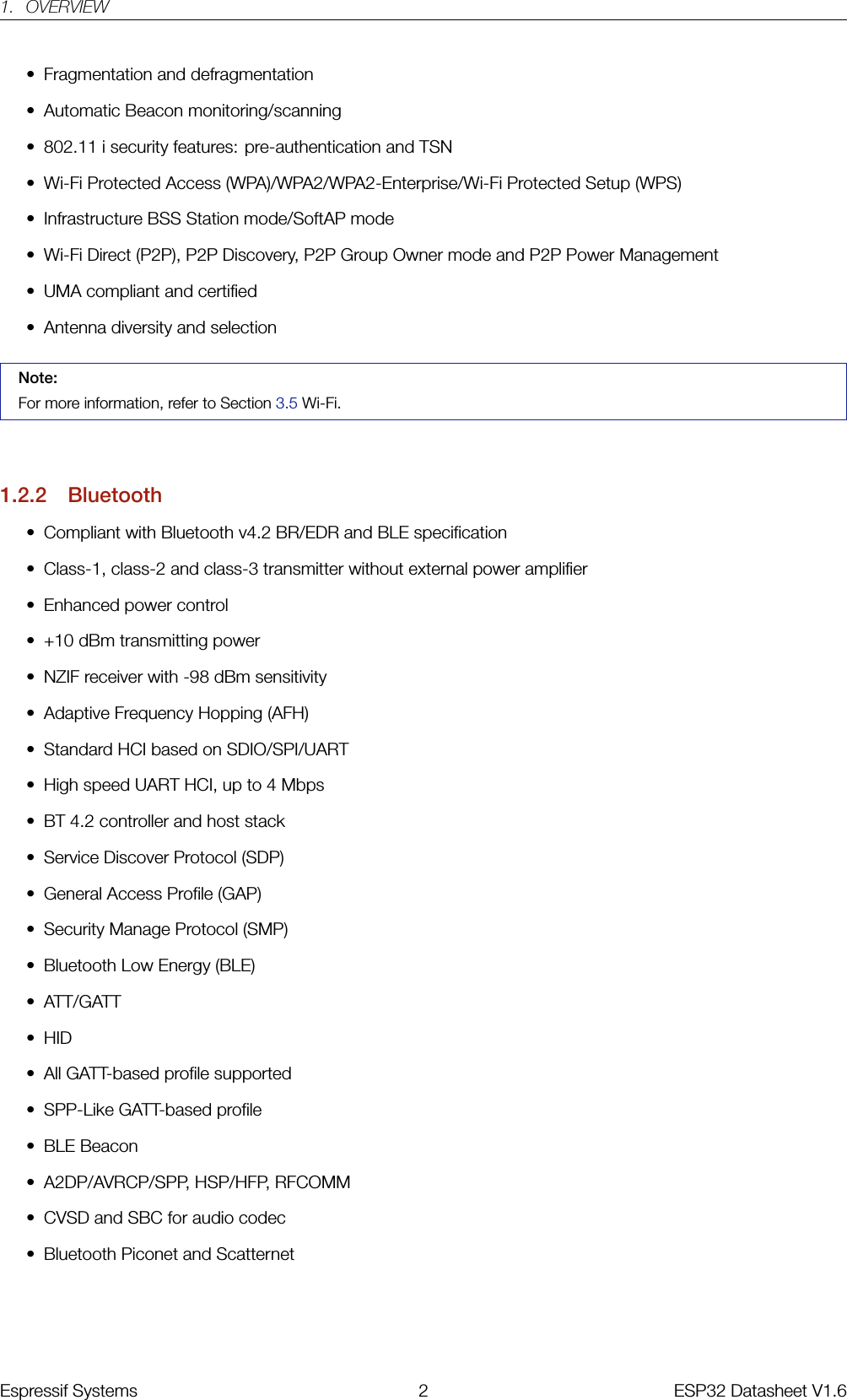 1. OVERVIEW• Fragmentation and defragmentation• Automatic Beacon monitoring/scanning• 802.11 i security features: pre-authentication and TSN• Wi-Fi Protected Access (WPA)/WPA2/WPA2-Enterprise/Wi-Fi Protected Setup (WPS)• Infrastructure BSS Station mode/SoftAP mode• Wi-Fi Direct (P2P), P2P Discovery, P2P Group Owner mode and P2P Power Management• UMA compliant and certified• Antenna diversity and selectionNote:For more information, refer to Section 3.5 Wi-Fi.1.2.2 Bluetooth• Compliant with Bluetooth v4.2 BR/EDR and BLE specification• Class-1, class-2 and class-3 transmitter without external power amplifier• Enhanced power control• +10 dBm transmitting power• NZIF receiver with -98 dBm sensitivity• Adaptive Frequency Hopping (AFH)• Standard HCI based on SDIO/SPI/UART• High speed UART HCI, up to 4 Mbps• BT 4.2 controller and host stack• Service Discover Protocol (SDP)• General Access Profile (GAP)• Security Manage Protocol (SMP)• Bluetooth Low Energy (BLE)• ATT/GATT• HID• All GATT-based profile supported• SPP-Like GATT-based profile• BLE Beacon• A2DP/AVRCP/SPP, HSP/HFP, RFCOMM• CVSD and SBC for audio codec• Bluetooth Piconet and ScatternetEspressif Systems 2 ESP32 Datasheet V1.6