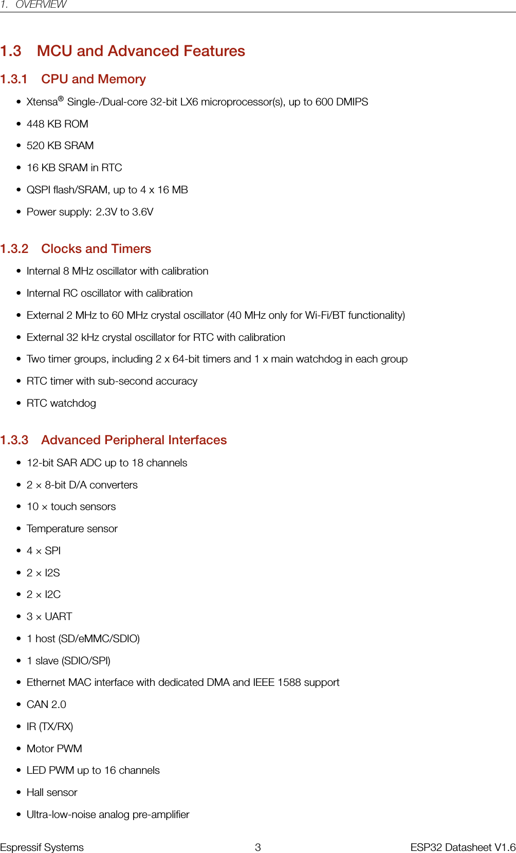 1. OVERVIEW1.3 MCU and Advanced Features1.3.1 CPU and Memory• Xtensa®Single-/Dual-core 32-bit LX6 microprocessor(s), up to 600 DMIPS• 448 KB ROM• 520 KB SRAM• 16 KB SRAM in RTC• QSPI flash/SRAM, up to 4 x 16 MB• Power supply: 2.3V to 3.6V1.3.2 Clocks and Timers• Internal 8 MHz oscillator with calibration• Internal RC oscillator with calibration• External 2 MHz to 60 MHz crystal oscillator (40 MHz only for Wi-Fi/BT functionality)• External 32 kHz crystal oscillator for RTC with calibration• Two timer groups, including 2 x 64-bit timers and 1 x main watchdog in each group• RTC timer with sub-second accuracy• RTC watchdog1.3.3 Advanced Peripheral Interfaces• 12-bit SAR ADC up to 18 channels• 2 × 8-bit D/A converters• 10 × touch sensors• Temperature sensor• 4 × SPI• 2 × I2S• 2 × I2C• 3 × UART• 1 host (SD/eMMC/SDIO)• 1 slave (SDIO/SPI)• Ethernet MAC interface with dedicated DMA and IEEE 1588 support• CAN 2.0• IR (TX/RX)• Motor PWM• LED PWM up to 16 channels• Hall sensor• Ultra-low-noise analog pre-amplifierEspressif Systems 3 ESP32 Datasheet V1.6