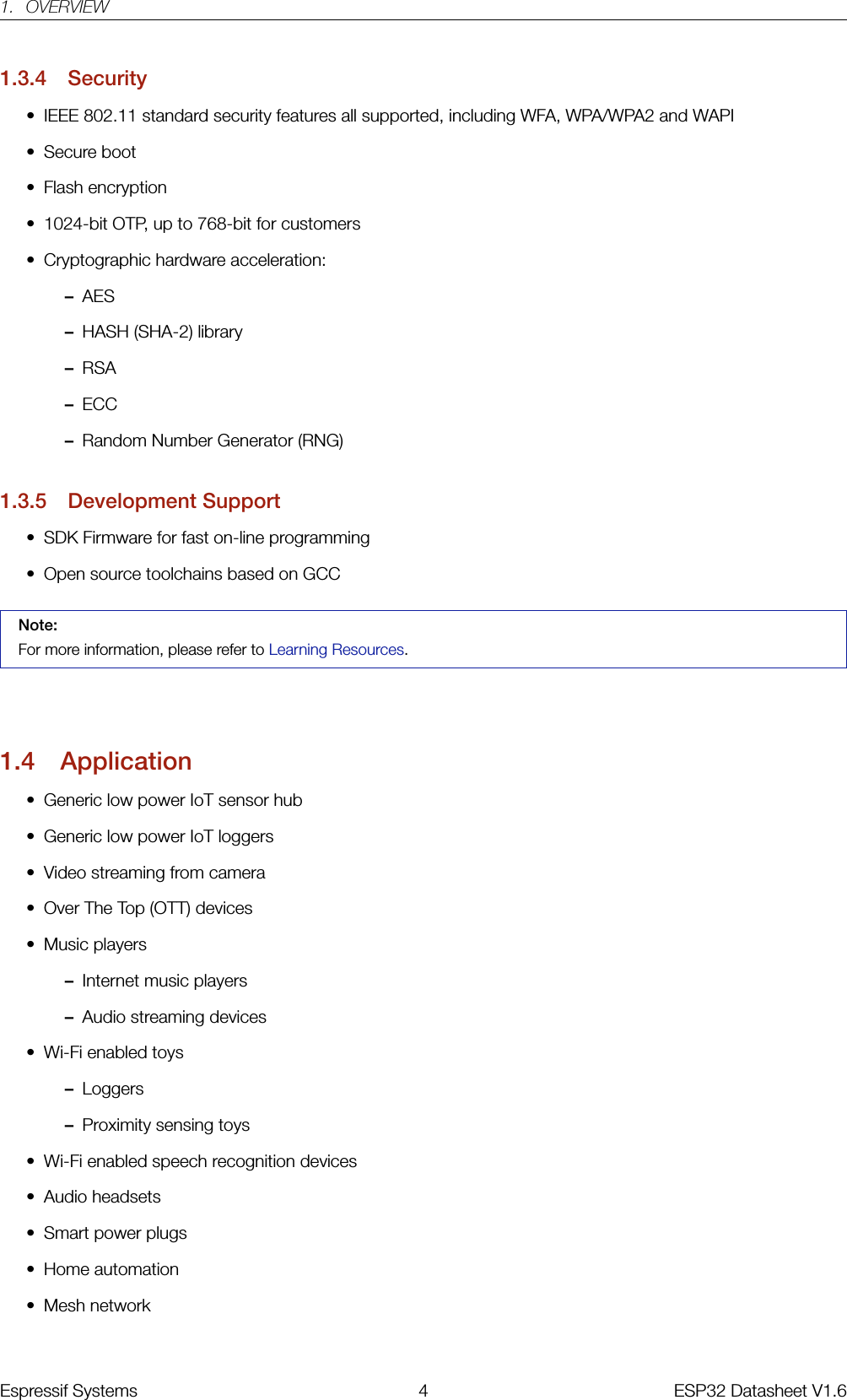 1. OVERVIEW1.3.4 Security• IEEE 802.11 standard security features all supported, including WFA, WPA/WPA2 and WAPI• Secure boot• Flash encryption• 1024-bit OTP, up to 768-bit for customers• Cryptographic hardware acceleration:–AES–HASH (SHA-2) library–RSA–ECC–Random Number Generator (RNG)1.3.5 Development Support• SDK Firmware for fast on-line programming• Open source toolchains based on GCCNote:For more information, please refer to Learning Resources.1.4 Application• Generic low power IoT sensor hub• Generic low power IoT loggers• Video streaming from camera• Over The Top (OTT) devices• Music players–Internet music players–Audio streaming devices• Wi-Fi enabled toys–Loggers–Proximity sensing toys• Wi-Fi enabled speech recognition devices• Audio headsets• Smart power plugs• Home automation• Mesh networkEspressif Systems 4 ESP32 Datasheet V1.6